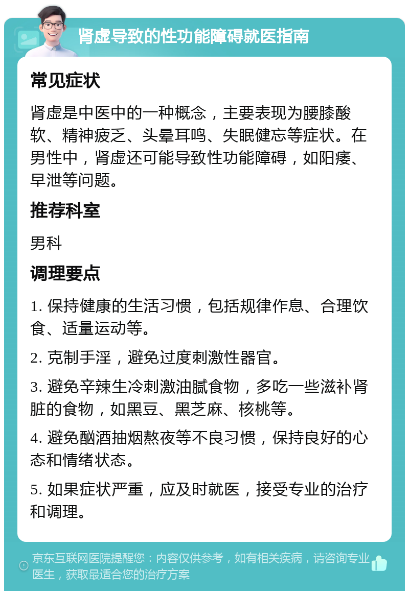 肾虚导致的性功能障碍就医指南 常见症状 肾虚是中医中的一种概念，主要表现为腰膝酸软、精神疲乏、头晕耳鸣、失眠健忘等症状。在男性中，肾虚还可能导致性功能障碍，如阳痿、早泄等问题。 推荐科室 男科 调理要点 1. 保持健康的生活习惯，包括规律作息、合理饮食、适量运动等。 2. 克制手淫，避免过度刺激性器官。 3. 避免辛辣生冷刺激油腻食物，多吃一些滋补肾脏的食物，如黑豆、黑芝麻、核桃等。 4. 避免酗酒抽烟熬夜等不良习惯，保持良好的心态和情绪状态。 5. 如果症状严重，应及时就医，接受专业的治疗和调理。