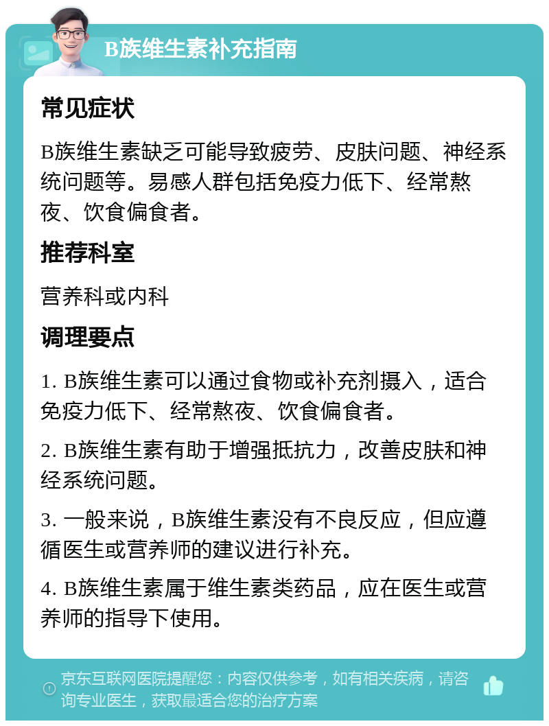 B族维生素补充指南 常见症状 B族维生素缺乏可能导致疲劳、皮肤问题、神经系统问题等。易感人群包括免疫力低下、经常熬夜、饮食偏食者。 推荐科室 营养科或内科 调理要点 1. B族维生素可以通过食物或补充剂摄入，适合免疫力低下、经常熬夜、饮食偏食者。 2. B族维生素有助于增强抵抗力，改善皮肤和神经系统问题。 3. 一般来说，B族维生素没有不良反应，但应遵循医生或营养师的建议进行补充。 4. B族维生素属于维生素类药品，应在医生或营养师的指导下使用。