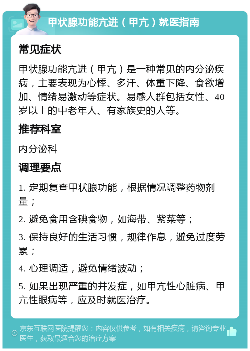 甲状腺功能亢进（甲亢）就医指南 常见症状 甲状腺功能亢进（甲亢）是一种常见的内分泌疾病，主要表现为心悸、多汗、体重下降、食欲增加、情绪易激动等症状。易感人群包括女性、40岁以上的中老年人、有家族史的人等。 推荐科室 内分泌科 调理要点 1. 定期复查甲状腺功能，根据情况调整药物剂量； 2. 避免食用含碘食物，如海带、紫菜等； 3. 保持良好的生活习惯，规律作息，避免过度劳累； 4. 心理调适，避免情绪波动； 5. 如果出现严重的并发症，如甲亢性心脏病、甲亢性眼病等，应及时就医治疗。