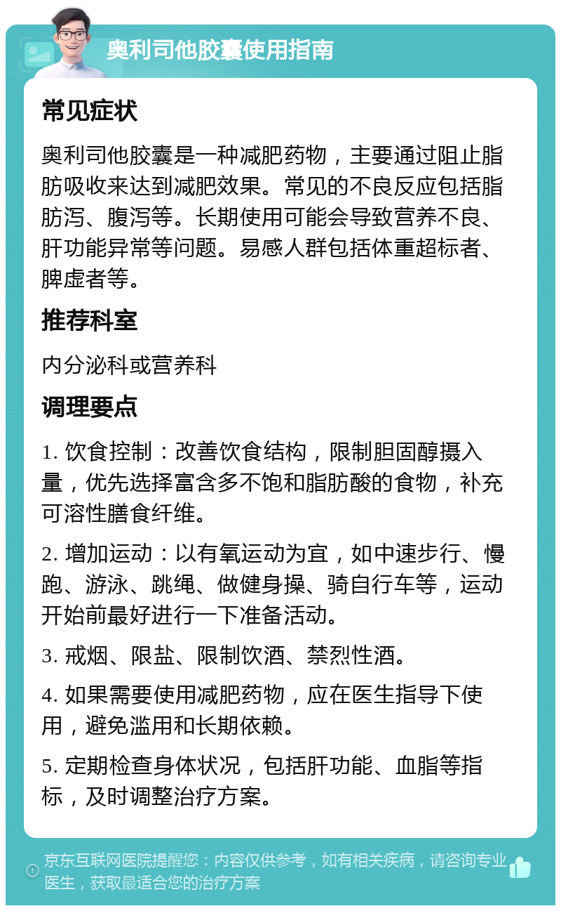 奥利司他胶囊使用指南 常见症状 奥利司他胶囊是一种减肥药物，主要通过阻止脂肪吸收来达到减肥效果。常见的不良反应包括脂肪泻、腹泻等。长期使用可能会导致营养不良、肝功能异常等问题。易感人群包括体重超标者、脾虚者等。 推荐科室 内分泌科或营养科 调理要点 1. 饮食控制：改善饮食结构，限制胆固醇摄入量，优先选择富含多不饱和脂肪酸的食物，补充可溶性膳食纤维。 2. 增加运动：以有氧运动为宜，如中速步行、慢跑、游泳、跳绳、做健身操、骑自行车等，运动开始前最好进行一下准备活动。 3. 戒烟、限盐、限制饮酒、禁烈性酒。 4. 如果需要使用减肥药物，应在医生指导下使用，避免滥用和长期依赖。 5. 定期检查身体状况，包括肝功能、血脂等指标，及时调整治疗方案。