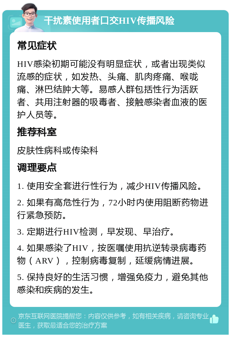 干扰素使用者口交HIV传播风险 常见症状 HIV感染初期可能没有明显症状，或者出现类似流感的症状，如发热、头痛、肌肉疼痛、喉咙痛、淋巴结肿大等。易感人群包括性行为活跃者、共用注射器的吸毒者、接触感染者血液的医护人员等。 推荐科室 皮肤性病科或传染科 调理要点 1. 使用安全套进行性行为，减少HIV传播风险。 2. 如果有高危性行为，72小时内使用阻断药物进行紧急预防。 3. 定期进行HIV检测，早发现、早治疗。 4. 如果感染了HIV，按医嘱使用抗逆转录病毒药物（ARV），控制病毒复制，延缓病情进展。 5. 保持良好的生活习惯，增强免疫力，避免其他感染和疾病的发生。