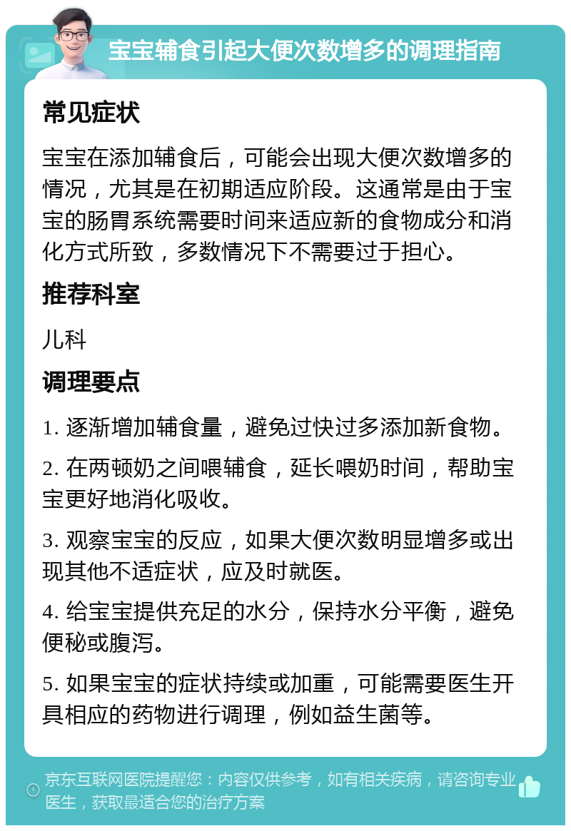 宝宝辅食引起大便次数增多的调理指南 常见症状 宝宝在添加辅食后，可能会出现大便次数增多的情况，尤其是在初期适应阶段。这通常是由于宝宝的肠胃系统需要时间来适应新的食物成分和消化方式所致，多数情况下不需要过于担心。 推荐科室 儿科 调理要点 1. 逐渐增加辅食量，避免过快过多添加新食物。 2. 在两顿奶之间喂辅食，延长喂奶时间，帮助宝宝更好地消化吸收。 3. 观察宝宝的反应，如果大便次数明显增多或出现其他不适症状，应及时就医。 4. 给宝宝提供充足的水分，保持水分平衡，避免便秘或腹泻。 5. 如果宝宝的症状持续或加重，可能需要医生开具相应的药物进行调理，例如益生菌等。