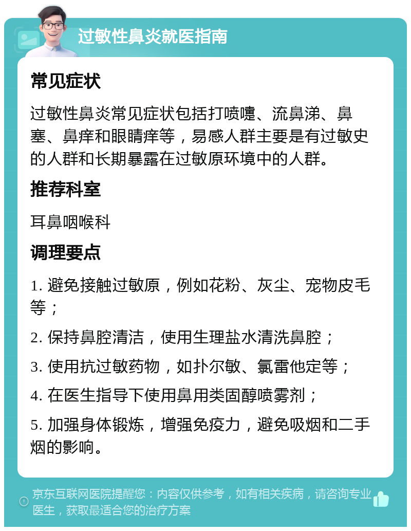 过敏性鼻炎就医指南 常见症状 过敏性鼻炎常见症状包括打喷嚏、流鼻涕、鼻塞、鼻痒和眼睛痒等，易感人群主要是有过敏史的人群和长期暴露在过敏原环境中的人群。 推荐科室 耳鼻咽喉科 调理要点 1. 避免接触过敏原，例如花粉、灰尘、宠物皮毛等； 2. 保持鼻腔清洁，使用生理盐水清洗鼻腔； 3. 使用抗过敏药物，如扑尔敏、氯雷他定等； 4. 在医生指导下使用鼻用类固醇喷雾剂； 5. 加强身体锻炼，增强免疫力，避免吸烟和二手烟的影响。