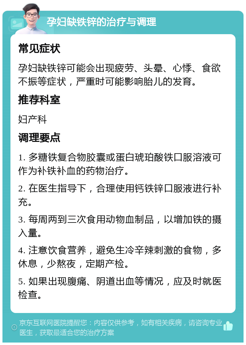 孕妇缺铁锌的治疗与调理 常见症状 孕妇缺铁锌可能会出现疲劳、头晕、心悸、食欲不振等症状，严重时可能影响胎儿的发育。 推荐科室 妇产科 调理要点 1. 多糖铁复合物胶囊或蛋白琥珀酸铁口服溶液可作为补铁补血的药物治疗。 2. 在医生指导下，合理使用钙铁锌口服液进行补充。 3. 每周两到三次食用动物血制品，以增加铁的摄入量。 4. 注意饮食营养，避免生冷辛辣刺激的食物，多休息，少熬夜，定期产检。 5. 如果出现腹痛、阴道出血等情况，应及时就医检查。