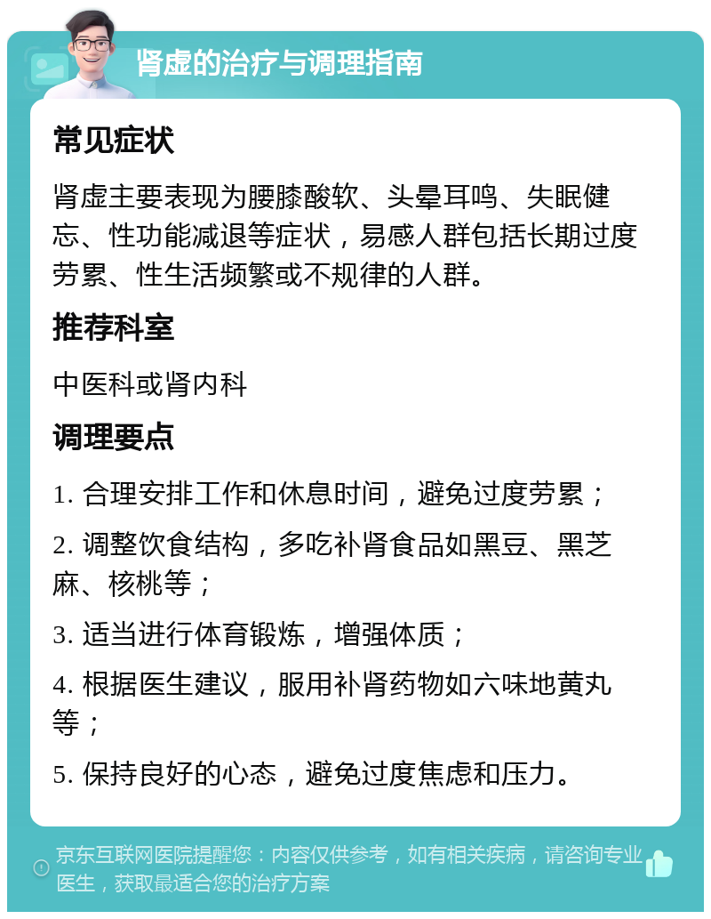 肾虚的治疗与调理指南 常见症状 肾虚主要表现为腰膝酸软、头晕耳鸣、失眠健忘、性功能减退等症状，易感人群包括长期过度劳累、性生活频繁或不规律的人群。 推荐科室 中医科或肾内科 调理要点 1. 合理安排工作和休息时间，避免过度劳累； 2. 调整饮食结构，多吃补肾食品如黑豆、黑芝麻、核桃等； 3. 适当进行体育锻炼，增强体质； 4. 根据医生建议，服用补肾药物如六味地黄丸等； 5. 保持良好的心态，避免过度焦虑和压力。