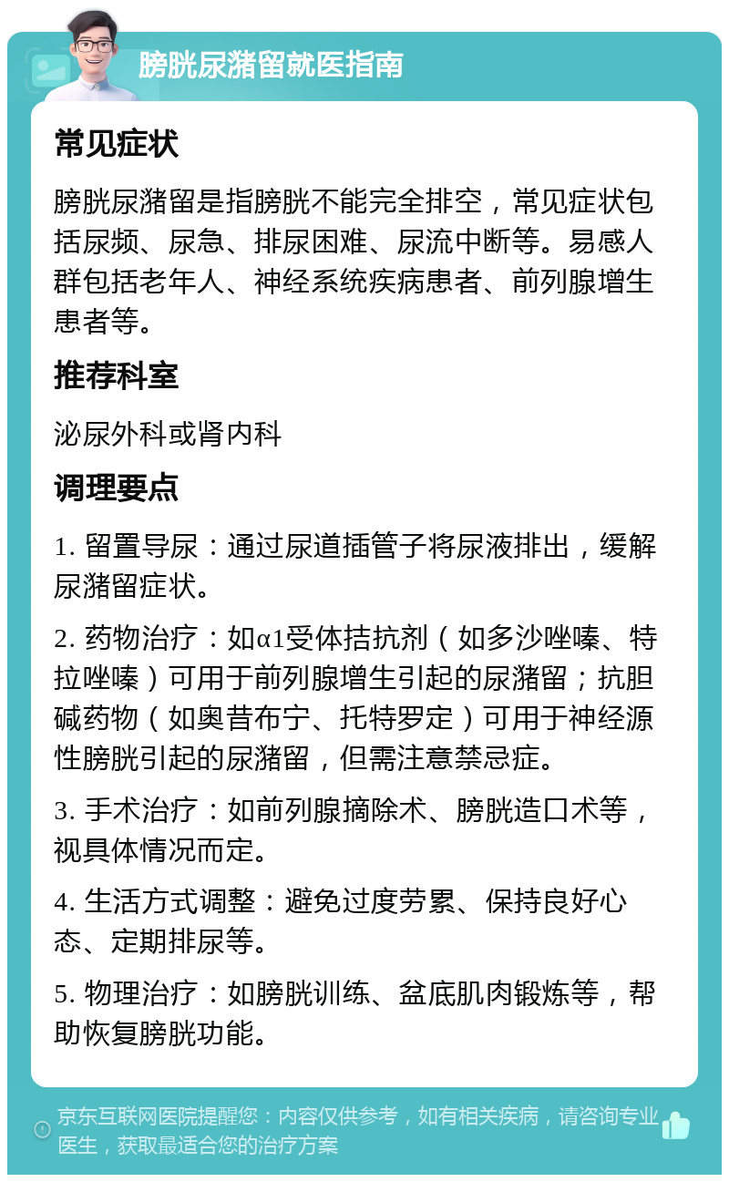 膀胱尿潴留就医指南 常见症状 膀胱尿潴留是指膀胱不能完全排空，常见症状包括尿频、尿急、排尿困难、尿流中断等。易感人群包括老年人、神经系统疾病患者、前列腺增生患者等。 推荐科室 泌尿外科或肾内科 调理要点 1. 留置导尿：通过尿道插管子将尿液排出，缓解尿潴留症状。 2. 药物治疗：如α1受体拮抗剂（如多沙唑嗪、特拉唑嗪）可用于前列腺增生引起的尿潴留；抗胆碱药物（如奥昔布宁、托特罗定）可用于神经源性膀胱引起的尿潴留，但需注意禁忌症。 3. 手术治疗：如前列腺摘除术、膀胱造口术等，视具体情况而定。 4. 生活方式调整：避免过度劳累、保持良好心态、定期排尿等。 5. 物理治疗：如膀胱训练、盆底肌肉锻炼等，帮助恢复膀胱功能。