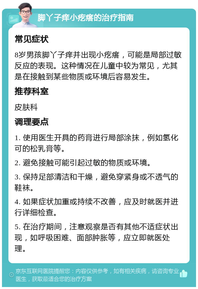 脚丫子痒小疙瘩的治疗指南 常见症状 8岁男孩脚丫子痒并出现小疙瘩，可能是局部过敏反应的表现。这种情况在儿童中较为常见，尤其是在接触到某些物质或环境后容易发生。 推荐科室 皮肤科 调理要点 1. 使用医生开具的药膏进行局部涂抹，例如氢化可的松乳膏等。 2. 避免接触可能引起过敏的物质或环境。 3. 保持足部清洁和干燥，避免穿紧身或不透气的鞋袜。 4. 如果症状加重或持续不改善，应及时就医并进行详细检查。 5. 在治疗期间，注意观察是否有其他不适症状出现，如呼吸困难、面部肿胀等，应立即就医处理。