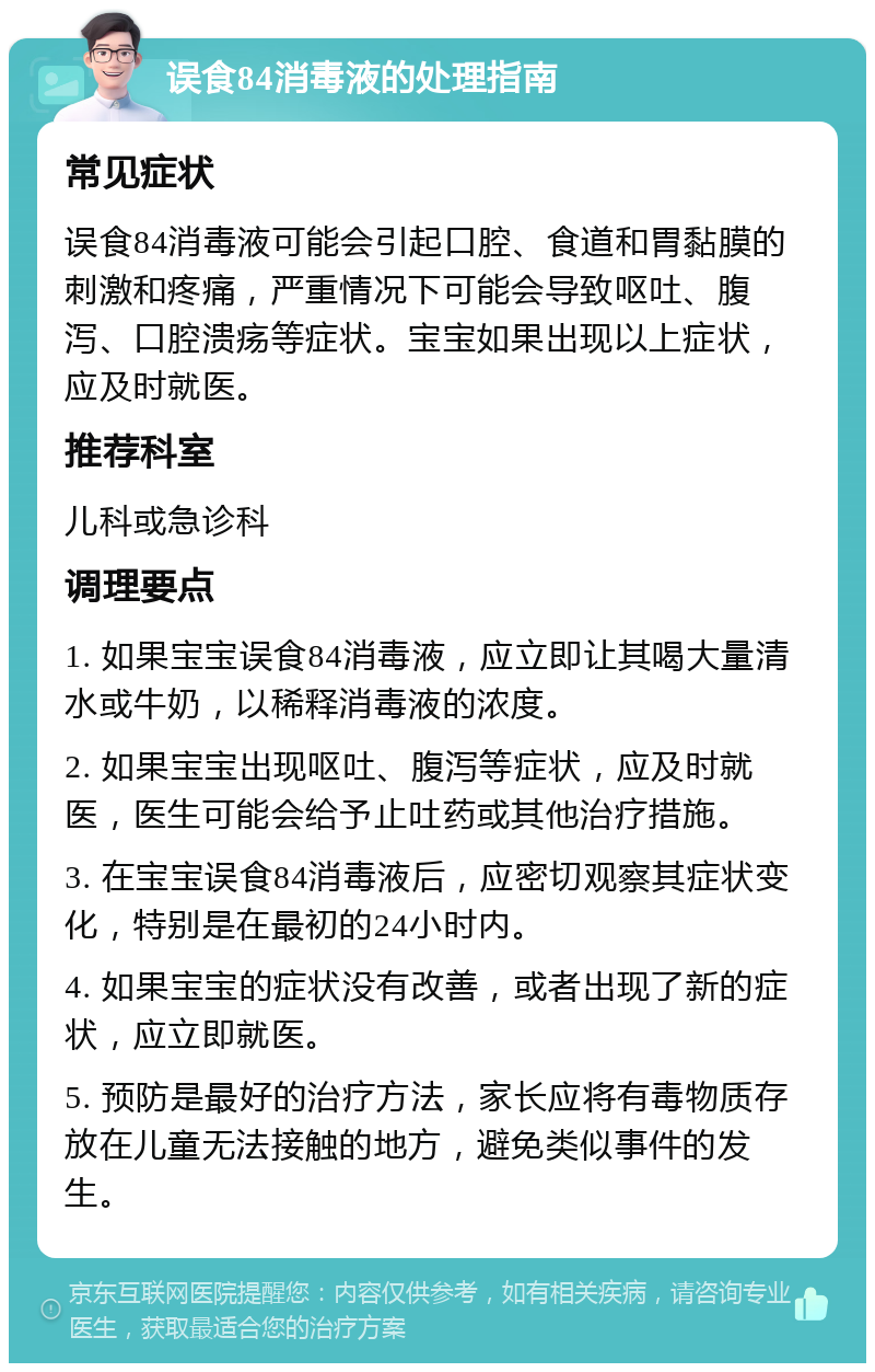 误食84消毒液的处理指南 常见症状 误食84消毒液可能会引起口腔、食道和胃黏膜的刺激和疼痛，严重情况下可能会导致呕吐、腹泻、口腔溃疡等症状。宝宝如果出现以上症状，应及时就医。 推荐科室 儿科或急诊科 调理要点 1. 如果宝宝误食84消毒液，应立即让其喝大量清水或牛奶，以稀释消毒液的浓度。 2. 如果宝宝出现呕吐、腹泻等症状，应及时就医，医生可能会给予止吐药或其他治疗措施。 3. 在宝宝误食84消毒液后，应密切观察其症状变化，特别是在最初的24小时内。 4. 如果宝宝的症状没有改善，或者出现了新的症状，应立即就医。 5. 预防是最好的治疗方法，家长应将有毒物质存放在儿童无法接触的地方，避免类似事件的发生。