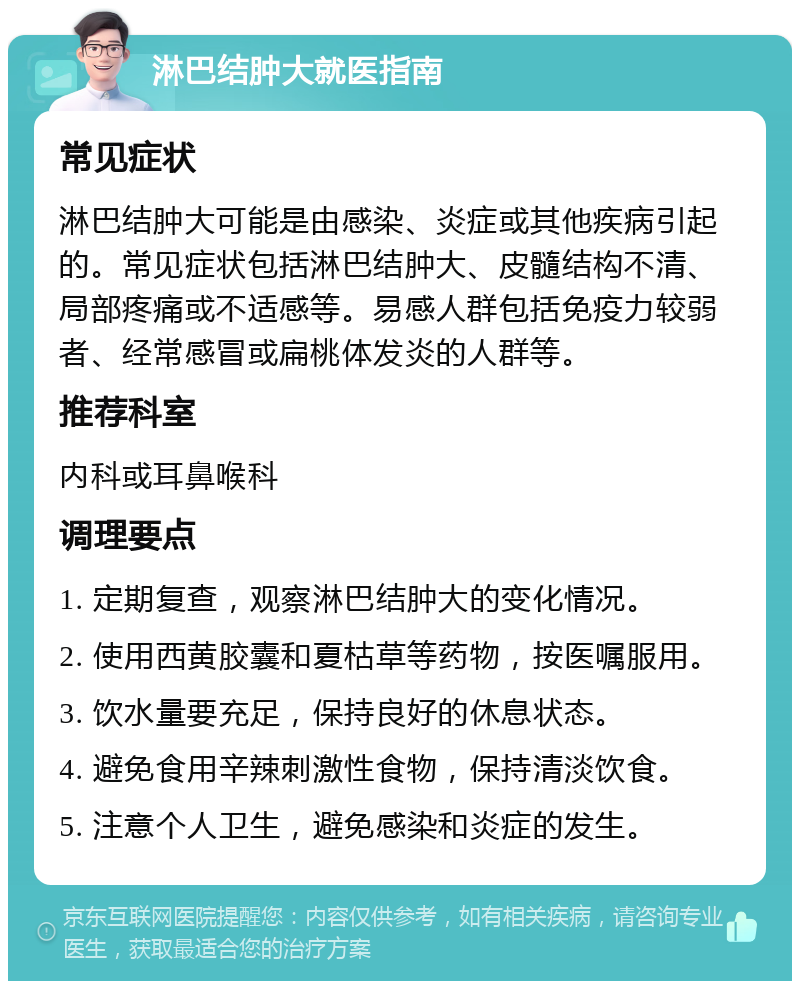 淋巴结肿大就医指南 常见症状 淋巴结肿大可能是由感染、炎症或其他疾病引起的。常见症状包括淋巴结肿大、皮髓结构不清、局部疼痛或不适感等。易感人群包括免疫力较弱者、经常感冒或扁桃体发炎的人群等。 推荐科室 内科或耳鼻喉科 调理要点 1. 定期复查，观察淋巴结肿大的变化情况。 2. 使用西黄胶囊和夏枯草等药物，按医嘱服用。 3. 饮水量要充足，保持良好的休息状态。 4. 避免食用辛辣刺激性食物，保持清淡饮食。 5. 注意个人卫生，避免感染和炎症的发生。