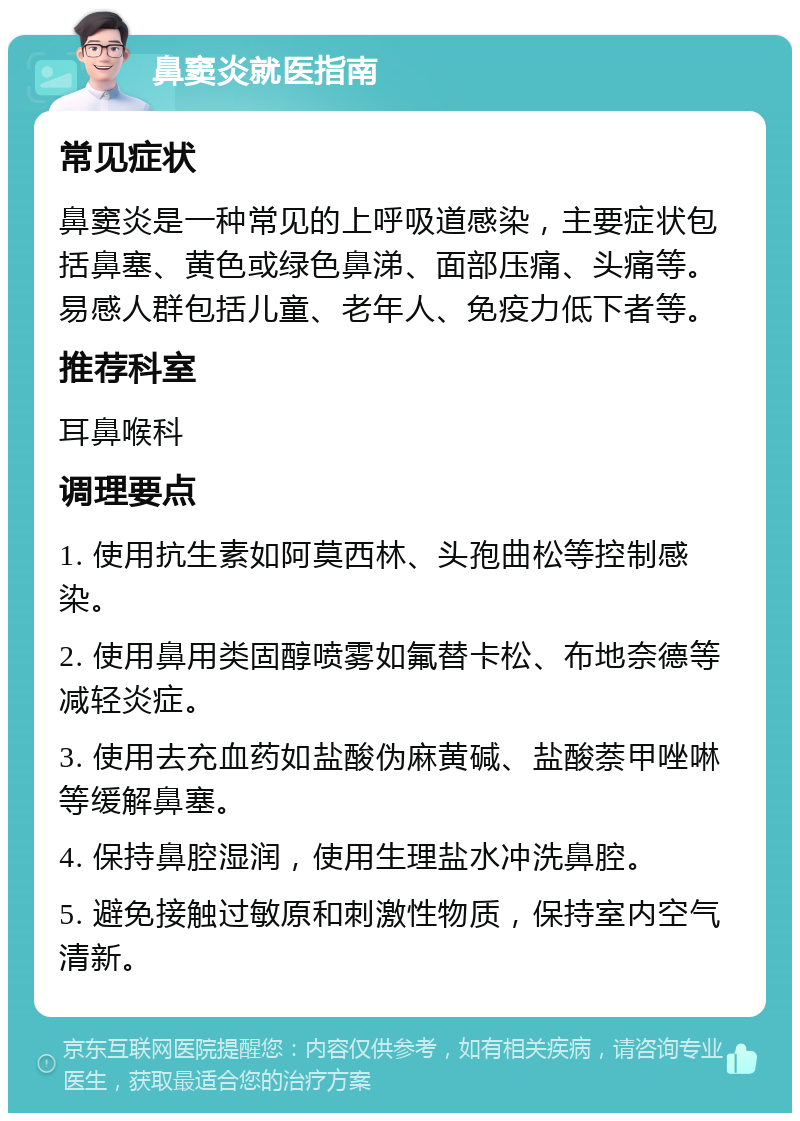 鼻窦炎就医指南 常见症状 鼻窦炎是一种常见的上呼吸道感染，主要症状包括鼻塞、黄色或绿色鼻涕、面部压痛、头痛等。易感人群包括儿童、老年人、免疫力低下者等。 推荐科室 耳鼻喉科 调理要点 1. 使用抗生素如阿莫西林、头孢曲松等控制感染。 2. 使用鼻用类固醇喷雾如氟替卡松、布地奈德等减轻炎症。 3. 使用去充血药如盐酸伪麻黄碱、盐酸萘甲唑啉等缓解鼻塞。 4. 保持鼻腔湿润，使用生理盐水冲洗鼻腔。 5. 避免接触过敏原和刺激性物质，保持室内空气清新。