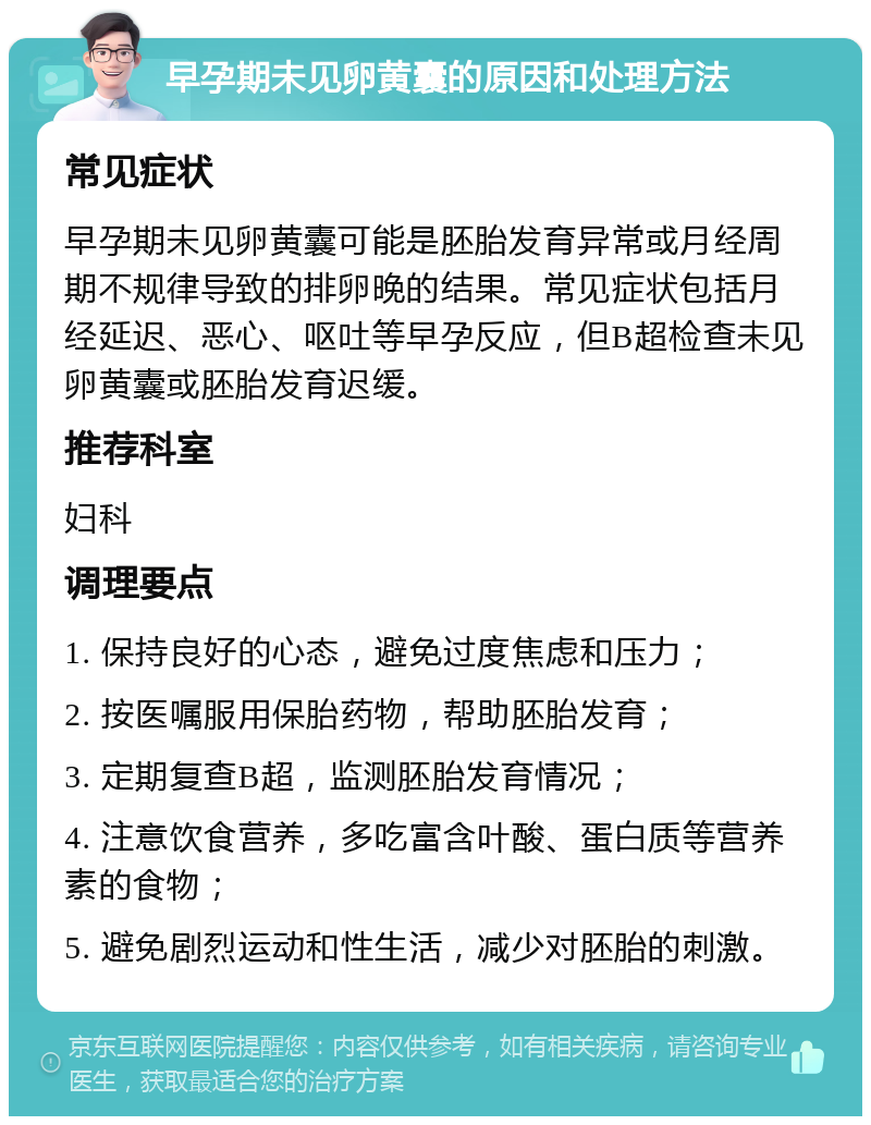 早孕期未见卵黄囊的原因和处理方法 常见症状 早孕期未见卵黄囊可能是胚胎发育异常或月经周期不规律导致的排卵晚的结果。常见症状包括月经延迟、恶心、呕吐等早孕反应，但B超检查未见卵黄囊或胚胎发育迟缓。 推荐科室 妇科 调理要点 1. 保持良好的心态，避免过度焦虑和压力； 2. 按医嘱服用保胎药物，帮助胚胎发育； 3. 定期复查B超，监测胚胎发育情况； 4. 注意饮食营养，多吃富含叶酸、蛋白质等营养素的食物； 5. 避免剧烈运动和性生活，减少对胚胎的刺激。