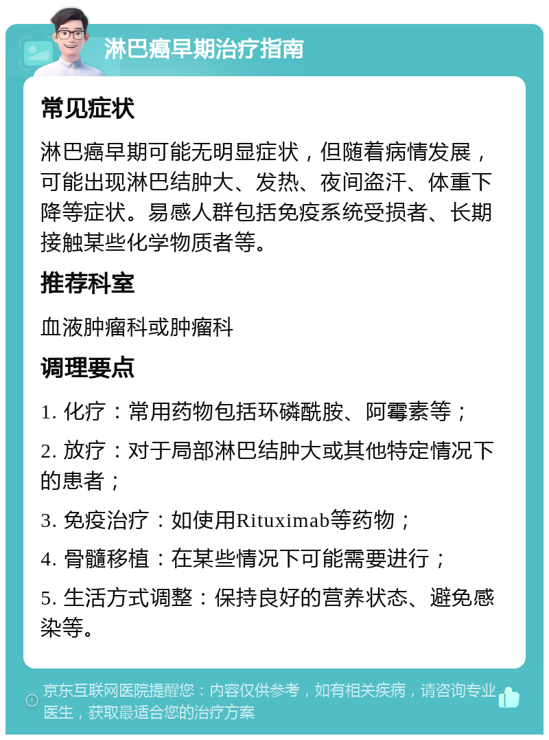 淋巴癌早期治疗指南 常见症状 淋巴癌早期可能无明显症状，但随着病情发展，可能出现淋巴结肿大、发热、夜间盗汗、体重下降等症状。易感人群包括免疫系统受损者、长期接触某些化学物质者等。 推荐科室 血液肿瘤科或肿瘤科 调理要点 1. 化疗：常用药物包括环磷酰胺、阿霉素等； 2. 放疗：对于局部淋巴结肿大或其他特定情况下的患者； 3. 免疫治疗：如使用Rituximab等药物； 4. 骨髓移植：在某些情况下可能需要进行； 5. 生活方式调整：保持良好的营养状态、避免感染等。