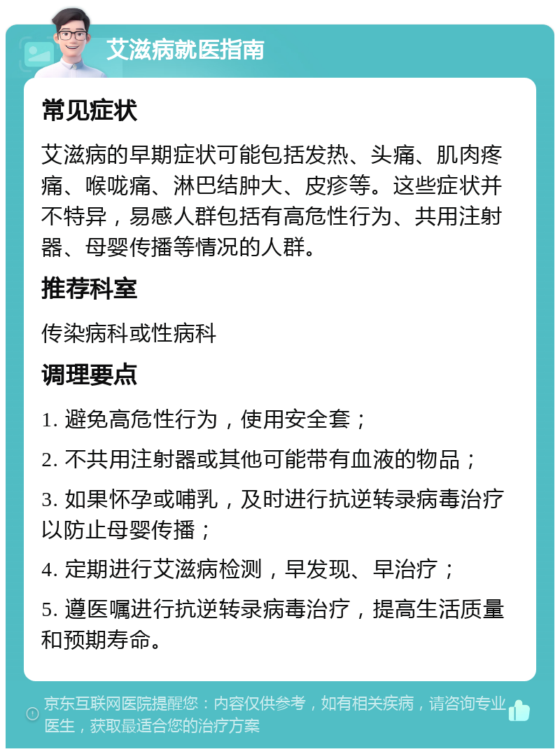 艾滋病就医指南 常见症状 艾滋病的早期症状可能包括发热、头痛、肌肉疼痛、喉咙痛、淋巴结肿大、皮疹等。这些症状并不特异，易感人群包括有高危性行为、共用注射器、母婴传播等情况的人群。 推荐科室 传染病科或性病科 调理要点 1. 避免高危性行为，使用安全套； 2. 不共用注射器或其他可能带有血液的物品； 3. 如果怀孕或哺乳，及时进行抗逆转录病毒治疗以防止母婴传播； 4. 定期进行艾滋病检测，早发现、早治疗； 5. 遵医嘱进行抗逆转录病毒治疗，提高生活质量和预期寿命。