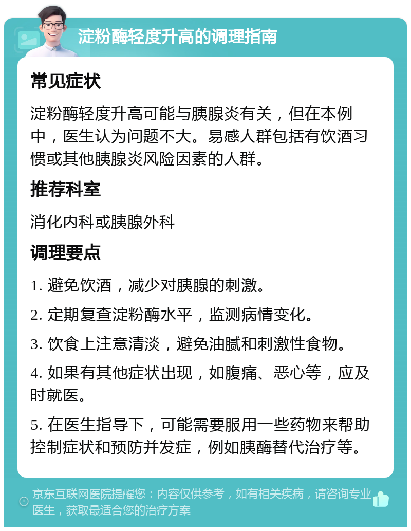 淀粉酶轻度升高的调理指南 常见症状 淀粉酶轻度升高可能与胰腺炎有关，但在本例中，医生认为问题不大。易感人群包括有饮酒习惯或其他胰腺炎风险因素的人群。 推荐科室 消化内科或胰腺外科 调理要点 1. 避免饮酒，减少对胰腺的刺激。 2. 定期复查淀粉酶水平，监测病情变化。 3. 饮食上注意清淡，避免油腻和刺激性食物。 4. 如果有其他症状出现，如腹痛、恶心等，应及时就医。 5. 在医生指导下，可能需要服用一些药物来帮助控制症状和预防并发症，例如胰酶替代治疗等。