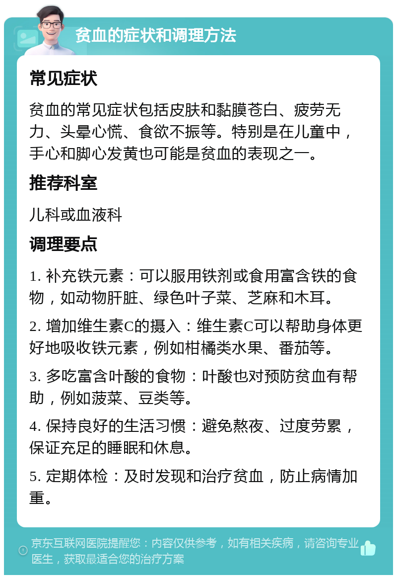 贫血的症状和调理方法 常见症状 贫血的常见症状包括皮肤和黏膜苍白、疲劳无力、头晕心慌、食欲不振等。特别是在儿童中，手心和脚心发黄也可能是贫血的表现之一。 推荐科室 儿科或血液科 调理要点 1. 补充铁元素：可以服用铁剂或食用富含铁的食物，如动物肝脏、绿色叶子菜、芝麻和木耳。 2. 增加维生素C的摄入：维生素C可以帮助身体更好地吸收铁元素，例如柑橘类水果、番茄等。 3. 多吃富含叶酸的食物：叶酸也对预防贫血有帮助，例如菠菜、豆类等。 4. 保持良好的生活习惯：避免熬夜、过度劳累，保证充足的睡眠和休息。 5. 定期体检：及时发现和治疗贫血，防止病情加重。