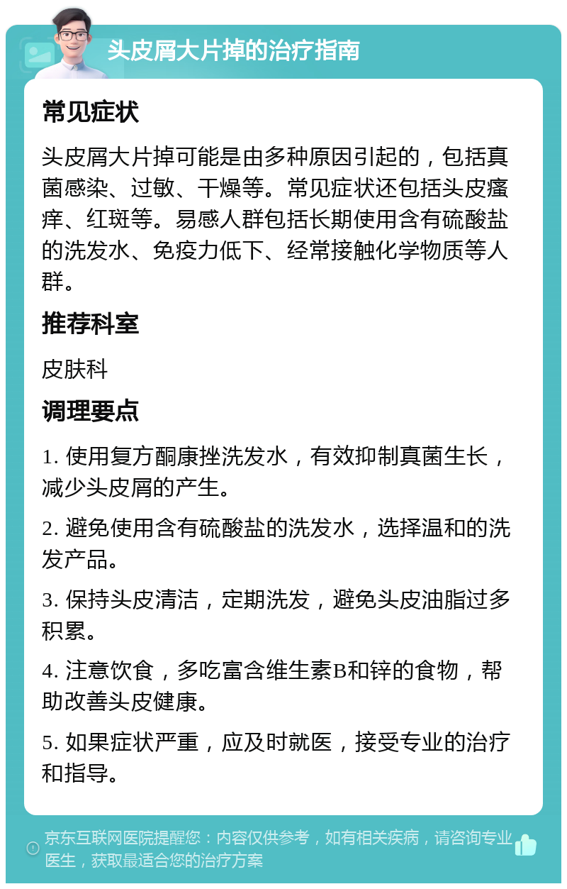 头皮屑大片掉的治疗指南 常见症状 头皮屑大片掉可能是由多种原因引起的，包括真菌感染、过敏、干燥等。常见症状还包括头皮瘙痒、红斑等。易感人群包括长期使用含有硫酸盐的洗发水、免疫力低下、经常接触化学物质等人群。 推荐科室 皮肤科 调理要点 1. 使用复方酮康挫洗发水，有效抑制真菌生长，减少头皮屑的产生。 2. 避免使用含有硫酸盐的洗发水，选择温和的洗发产品。 3. 保持头皮清洁，定期洗发，避免头皮油脂过多积累。 4. 注意饮食，多吃富含维生素B和锌的食物，帮助改善头皮健康。 5. 如果症状严重，应及时就医，接受专业的治疗和指导。