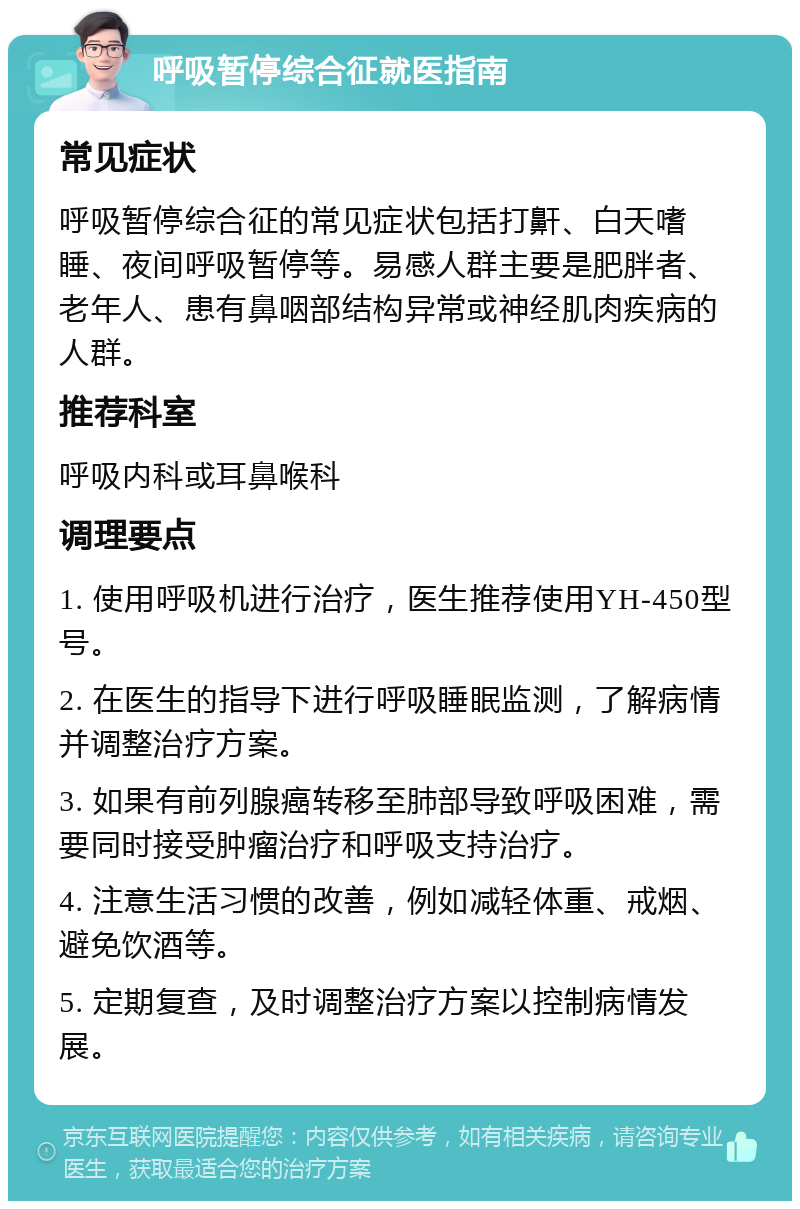 呼吸暂停综合征就医指南 常见症状 呼吸暂停综合征的常见症状包括打鼾、白天嗜睡、夜间呼吸暂停等。易感人群主要是肥胖者、老年人、患有鼻咽部结构异常或神经肌肉疾病的人群。 推荐科室 呼吸内科或耳鼻喉科 调理要点 1. 使用呼吸机进行治疗，医生推荐使用YH-450型号。 2. 在医生的指导下进行呼吸睡眠监测，了解病情并调整治疗方案。 3. 如果有前列腺癌转移至肺部导致呼吸困难，需要同时接受肿瘤治疗和呼吸支持治疗。 4. 注意生活习惯的改善，例如减轻体重、戒烟、避免饮酒等。 5. 定期复查，及时调整治疗方案以控制病情发展。