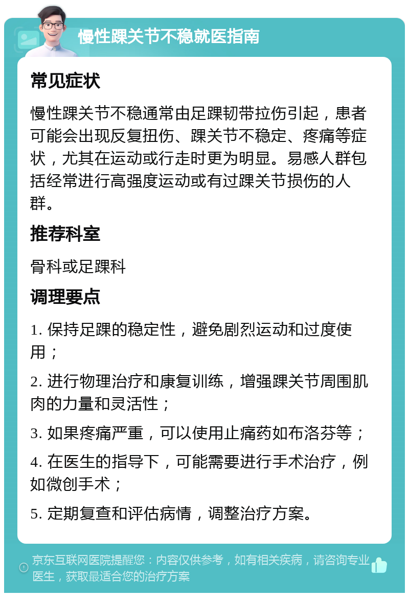 慢性踝关节不稳就医指南 常见症状 慢性踝关节不稳通常由足踝韧带拉伤引起，患者可能会出现反复扭伤、踝关节不稳定、疼痛等症状，尤其在运动或行走时更为明显。易感人群包括经常进行高强度运动或有过踝关节损伤的人群。 推荐科室 骨科或足踝科 调理要点 1. 保持足踝的稳定性，避免剧烈运动和过度使用； 2. 进行物理治疗和康复训练，增强踝关节周围肌肉的力量和灵活性； 3. 如果疼痛严重，可以使用止痛药如布洛芬等； 4. 在医生的指导下，可能需要进行手术治疗，例如微创手术； 5. 定期复查和评估病情，调整治疗方案。