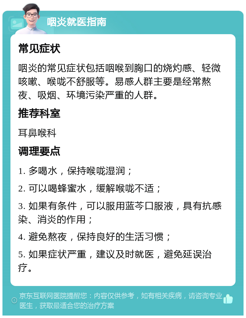 咽炎就医指南 常见症状 咽炎的常见症状包括咽喉到胸口的烧灼感、轻微咳嗽、喉咙不舒服等。易感人群主要是经常熬夜、吸烟、环境污染严重的人群。 推荐科室 耳鼻喉科 调理要点 1. 多喝水，保持喉咙湿润； 2. 可以喝蜂蜜水，缓解喉咙不适； 3. 如果有条件，可以服用蓝芩口服液，具有抗感染、消炎的作用； 4. 避免熬夜，保持良好的生活习惯； 5. 如果症状严重，建议及时就医，避免延误治疗。