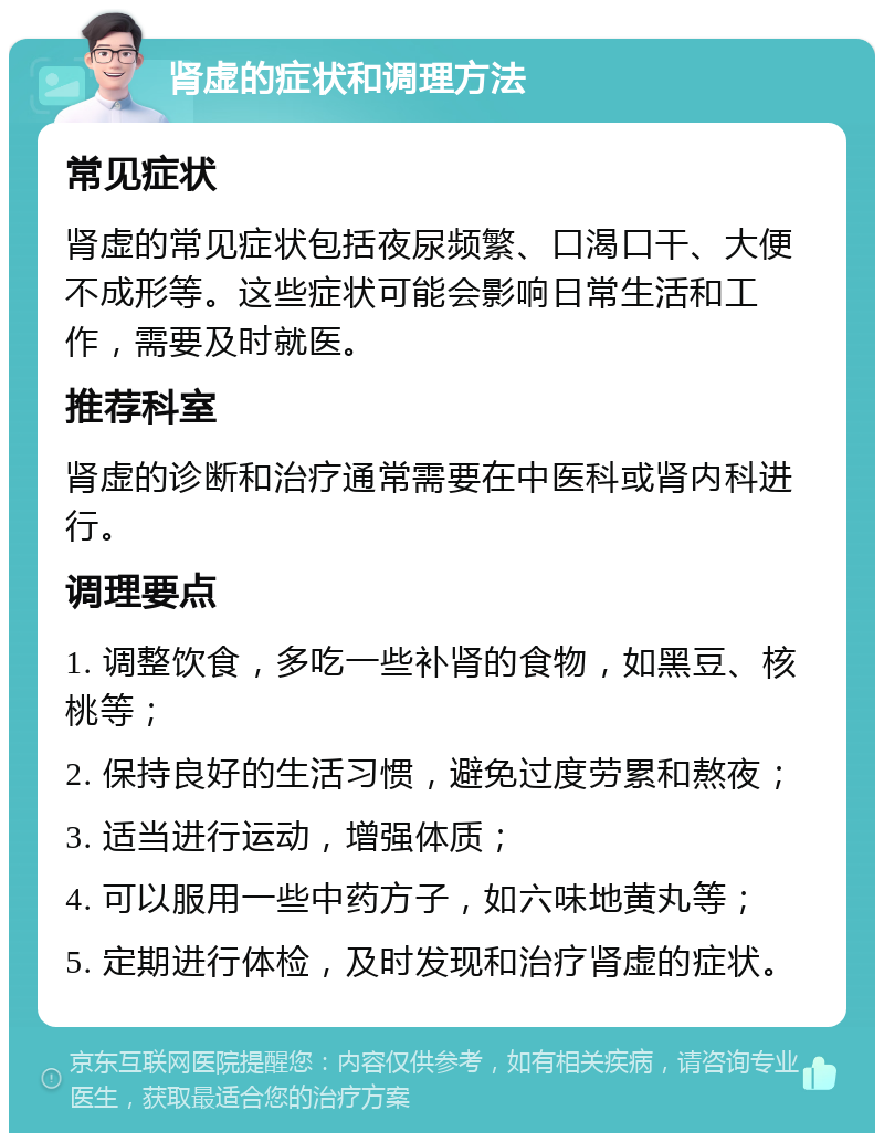 肾虚的症状和调理方法 常见症状 肾虚的常见症状包括夜尿频繁、口渴口干、大便不成形等。这些症状可能会影响日常生活和工作，需要及时就医。 推荐科室 肾虚的诊断和治疗通常需要在中医科或肾内科进行。 调理要点 1. 调整饮食，多吃一些补肾的食物，如黑豆、核桃等； 2. 保持良好的生活习惯，避免过度劳累和熬夜； 3. 适当进行运动，增强体质； 4. 可以服用一些中药方子，如六味地黄丸等； 5. 定期进行体检，及时发现和治疗肾虚的症状。