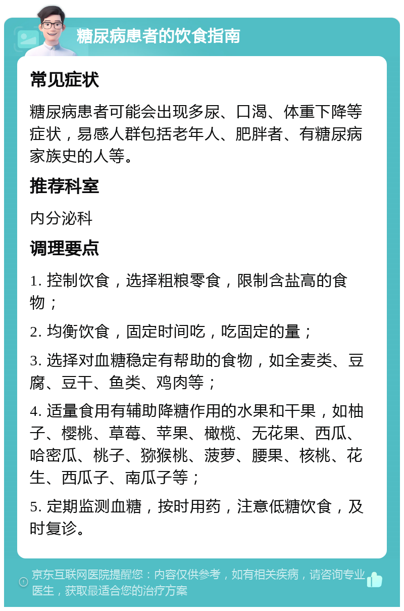 糖尿病患者的饮食指南 常见症状 糖尿病患者可能会出现多尿、口渴、体重下降等症状，易感人群包括老年人、肥胖者、有糖尿病家族史的人等。 推荐科室 内分泌科 调理要点 1. 控制饮食，选择粗粮零食，限制含盐高的食物； 2. 均衡饮食，固定时间吃，吃固定的量； 3. 选择对血糖稳定有帮助的食物，如全麦类、豆腐、豆干、鱼类、鸡肉等； 4. 适量食用有辅助降糖作用的水果和干果，如柚子、樱桃、草莓、苹果、橄榄、无花果、西瓜、哈密瓜、桃子、猕猴桃、菠萝、腰果、核桃、花生、西瓜子、南瓜子等； 5. 定期监测血糖，按时用药，注意低糖饮食，及时复诊。