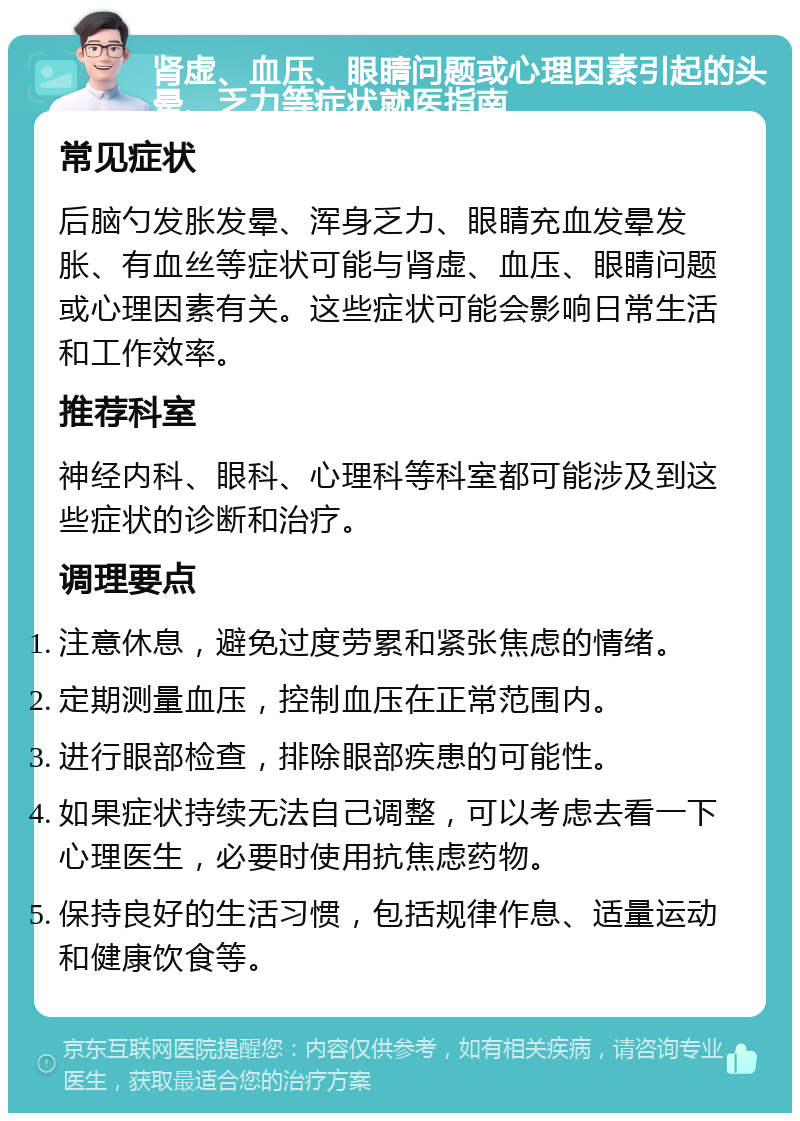 肾虚、血压、眼睛问题或心理因素引起的头晕、乏力等症状就医指南 常见症状 后脑勺发胀发晕、浑身乏力、眼睛充血发晕发胀、有血丝等症状可能与肾虚、血压、眼睛问题或心理因素有关。这些症状可能会影响日常生活和工作效率。 推荐科室 神经内科、眼科、心理科等科室都可能涉及到这些症状的诊断和治疗。 调理要点 注意休息，避免过度劳累和紧张焦虑的情绪。 定期测量血压，控制血压在正常范围内。 进行眼部检查，排除眼部疾患的可能性。 如果症状持续无法自己调整，可以考虑去看一下心理医生，必要时使用抗焦虑药物。 保持良好的生活习惯，包括规律作息、适量运动和健康饮食等。