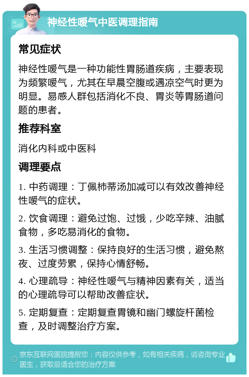 神经性嗳气中医调理指南 常见症状 神经性嗳气是一种功能性胃肠道疾病，主要表现为频繁嗳气，尤其在早晨空腹或遇凉空气时更为明显。易感人群包括消化不良、胃炎等胃肠道问题的患者。 推荐科室 消化内科或中医科 调理要点 1. 中药调理：丁佩柿蒂汤加减可以有效改善神经性嗳气的症状。 2. 饮食调理：避免过饱、过饿，少吃辛辣、油腻食物，多吃易消化的食物。 3. 生活习惯调整：保持良好的生活习惯，避免熬夜、过度劳累，保持心情舒畅。 4. 心理疏导：神经性嗳气与精神因素有关，适当的心理疏导可以帮助改善症状。 5. 定期复查：定期复查胃镜和幽门螺旋杆菌检查，及时调整治疗方案。