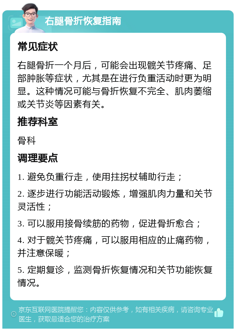 右腿骨折恢复指南 常见症状 右腿骨折一个月后，可能会出现髋关节疼痛、足部肿胀等症状，尤其是在进行负重活动时更为明显。这种情况可能与骨折恢复不完全、肌肉萎缩或关节炎等因素有关。 推荐科室 骨科 调理要点 1. 避免负重行走，使用拄拐杖辅助行走； 2. 逐步进行功能活动锻炼，增强肌肉力量和关节灵活性； 3. 可以服用接骨续筋的药物，促进骨折愈合； 4. 对于髋关节疼痛，可以服用相应的止痛药物，并注意保暖； 5. 定期复诊，监测骨折恢复情况和关节功能恢复情况。