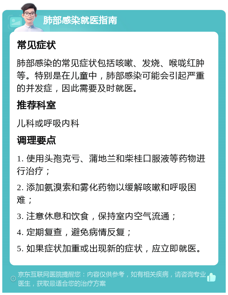 肺部感染就医指南 常见症状 肺部感染的常见症状包括咳嗽、发烧、喉咙红肿等。特别是在儿童中，肺部感染可能会引起严重的并发症，因此需要及时就医。 推荐科室 儿科或呼吸内科 调理要点 1. 使用头孢克亏、蒲地兰和柴桂口服液等药物进行治疗； 2. 添加氨溴索和雾化药物以缓解咳嗽和呼吸困难； 3. 注意休息和饮食，保持室内空气流通； 4. 定期复查，避免病情反复； 5. 如果症状加重或出现新的症状，应立即就医。