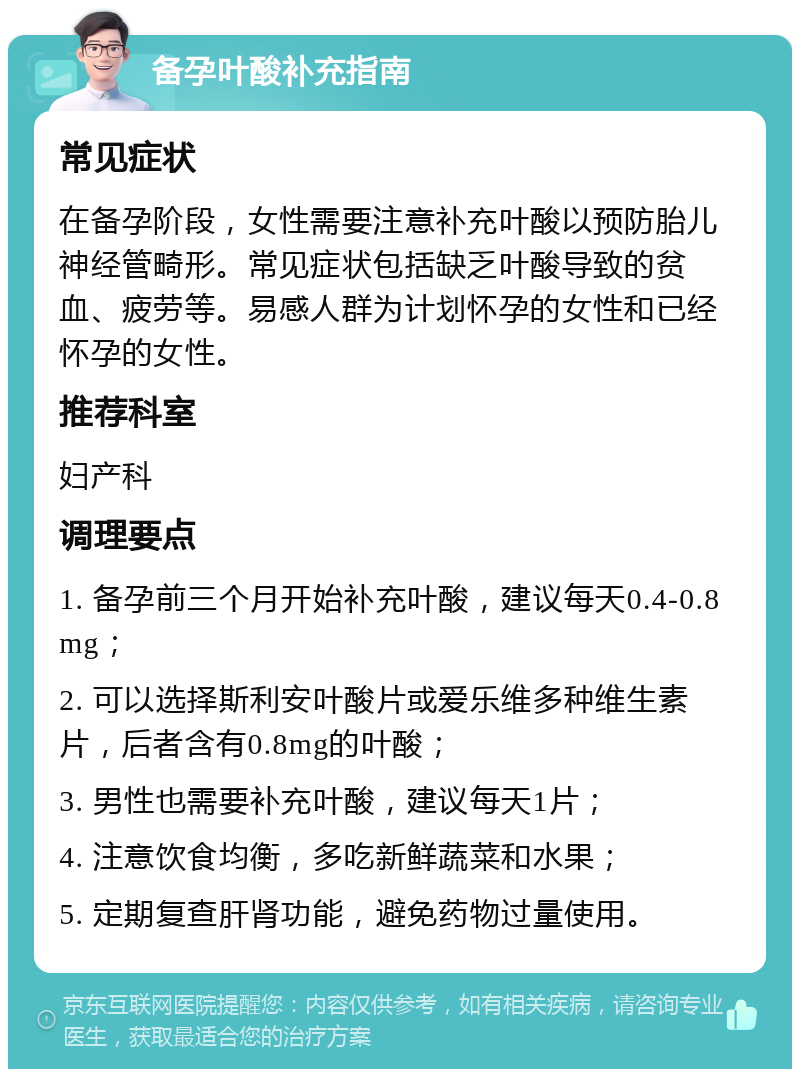 备孕叶酸补充指南 常见症状 在备孕阶段，女性需要注意补充叶酸以预防胎儿神经管畸形。常见症状包括缺乏叶酸导致的贫血、疲劳等。易感人群为计划怀孕的女性和已经怀孕的女性。 推荐科室 妇产科 调理要点 1. 备孕前三个月开始补充叶酸，建议每天0.4-0.8mg； 2. 可以选择斯利安叶酸片或爱乐维多种维生素片，后者含有0.8mg的叶酸； 3. 男性也需要补充叶酸，建议每天1片； 4. 注意饮食均衡，多吃新鲜蔬菜和水果； 5. 定期复查肝肾功能，避免药物过量使用。