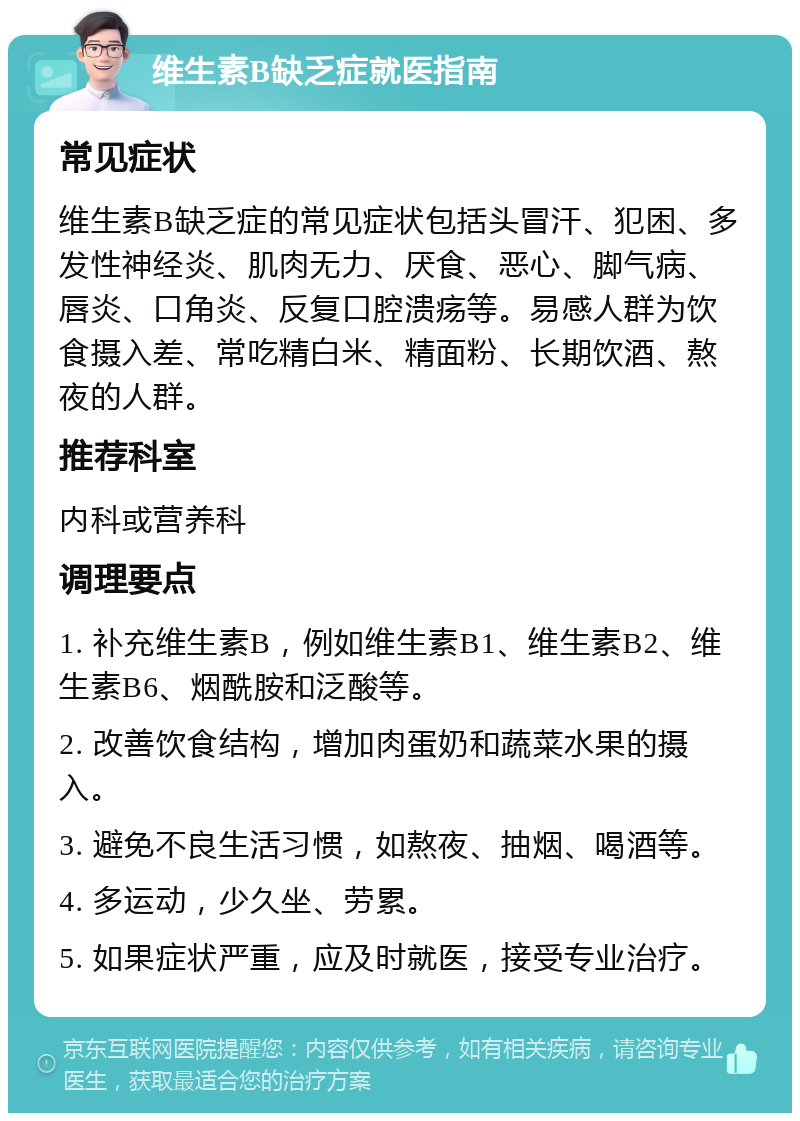 维生素B缺乏症就医指南 常见症状 维生素B缺乏症的常见症状包括头冒汗、犯困、多发性神经炎、肌肉无力、厌食、恶心、脚气病、唇炎、口角炎、反复口腔溃疡等。易感人群为饮食摄入差、常吃精白米、精面粉、长期饮酒、熬夜的人群。 推荐科室 内科或营养科 调理要点 1. 补充维生素B，例如维生素B1、维生素B2、维生素B6、烟酰胺和泛酸等。 2. 改善饮食结构，增加肉蛋奶和蔬菜水果的摄入。 3. 避免不良生活习惯，如熬夜、抽烟、喝酒等。 4. 多运动，少久坐、劳累。 5. 如果症状严重，应及时就医，接受专业治疗。