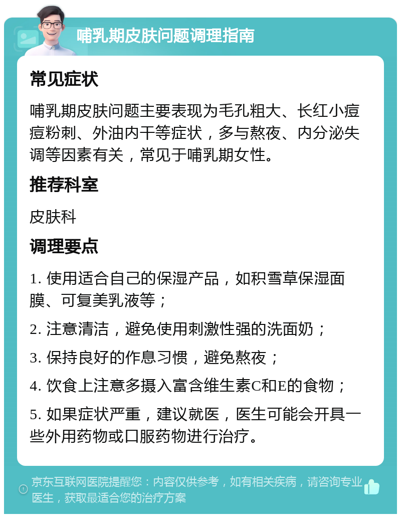 哺乳期皮肤问题调理指南 常见症状 哺乳期皮肤问题主要表现为毛孔粗大、长红小痘痘粉刺、外油内干等症状，多与熬夜、内分泌失调等因素有关，常见于哺乳期女性。 推荐科室 皮肤科 调理要点 1. 使用适合自己的保湿产品，如积雪草保湿面膜、可复美乳液等； 2. 注意清洁，避免使用刺激性强的洗面奶； 3. 保持良好的作息习惯，避免熬夜； 4. 饮食上注意多摄入富含维生素C和E的食物； 5. 如果症状严重，建议就医，医生可能会开具一些外用药物或口服药物进行治疗。