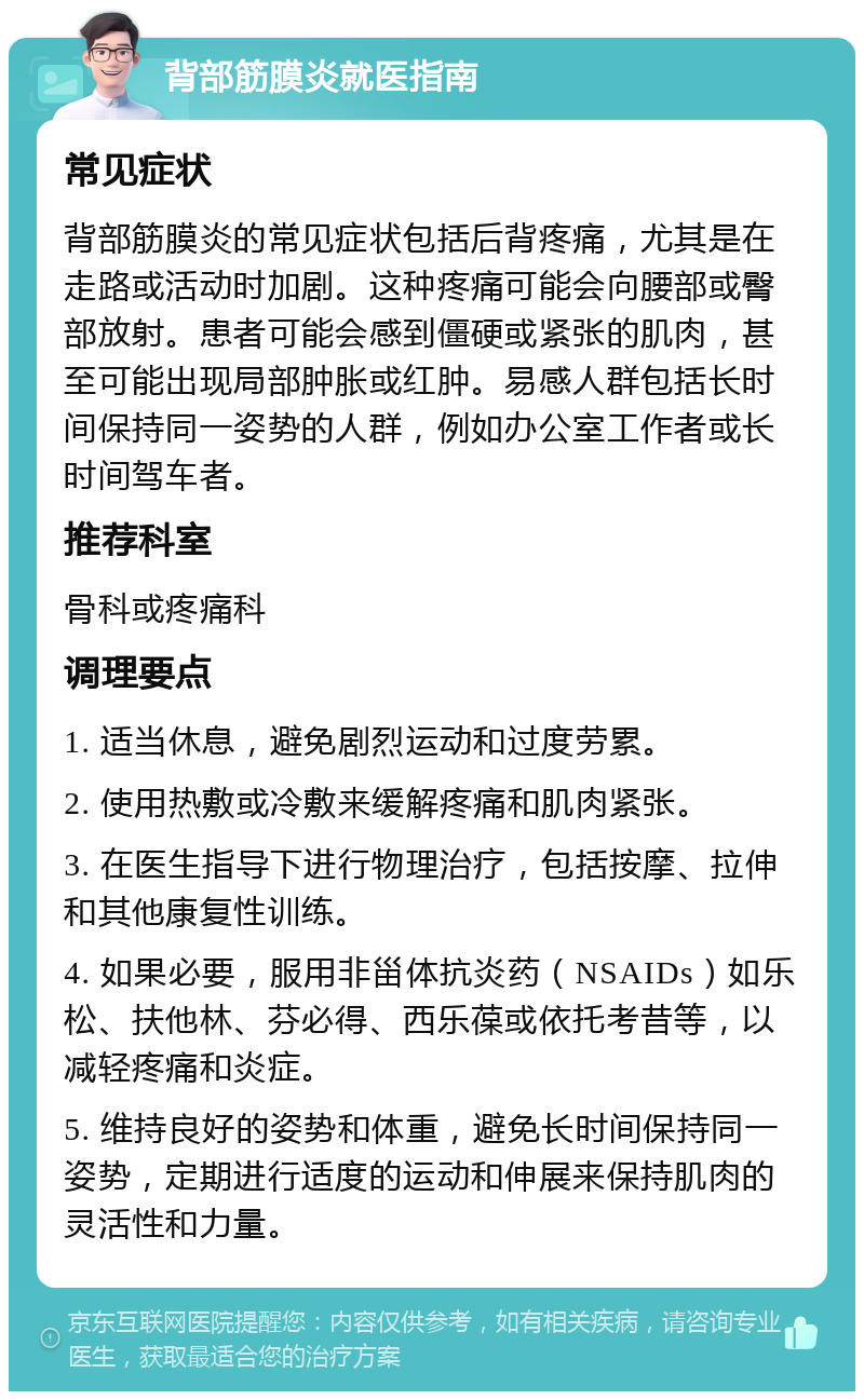 背部筋膜炎就医指南 常见症状 背部筋膜炎的常见症状包括后背疼痛，尤其是在走路或活动时加剧。这种疼痛可能会向腰部或臀部放射。患者可能会感到僵硬或紧张的肌肉，甚至可能出现局部肿胀或红肿。易感人群包括长时间保持同一姿势的人群，例如办公室工作者或长时间驾车者。 推荐科室 骨科或疼痛科 调理要点 1. 适当休息，避免剧烈运动和过度劳累。 2. 使用热敷或冷敷来缓解疼痛和肌肉紧张。 3. 在医生指导下进行物理治疗，包括按摩、拉伸和其他康复性训练。 4. 如果必要，服用非甾体抗炎药（NSAIDs）如乐松、扶他林、芬必得、西乐葆或依托考昔等，以减轻疼痛和炎症。 5. 维持良好的姿势和体重，避免长时间保持同一姿势，定期进行适度的运动和伸展来保持肌肉的灵活性和力量。