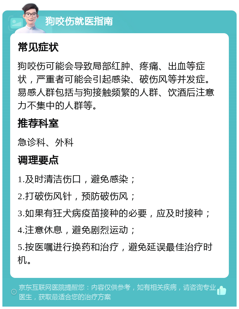 狗咬伤就医指南 常见症状 狗咬伤可能会导致局部红肿、疼痛、出血等症状，严重者可能会引起感染、破伤风等并发症。易感人群包括与狗接触频繁的人群、饮酒后注意力不集中的人群等。 推荐科室 急诊科、外科 调理要点 1.及时清洁伤口，避免感染； 2.打破伤风针，预防破伤风； 3.如果有狂犬病疫苗接种的必要，应及时接种； 4.注意休息，避免剧烈运动； 5.按医嘱进行换药和治疗，避免延误最佳治疗时机。