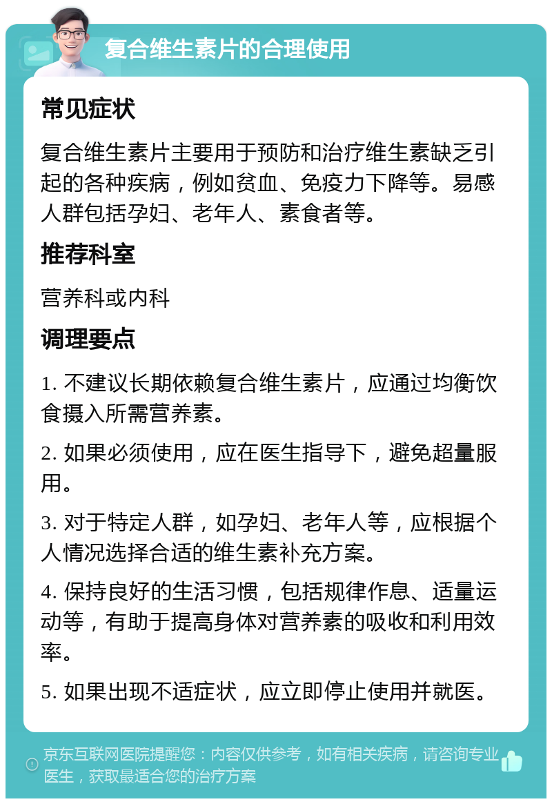 复合维生素片的合理使用 常见症状 复合维生素片主要用于预防和治疗维生素缺乏引起的各种疾病，例如贫血、免疫力下降等。易感人群包括孕妇、老年人、素食者等。 推荐科室 营养科或内科 调理要点 1. 不建议长期依赖复合维生素片，应通过均衡饮食摄入所需营养素。 2. 如果必须使用，应在医生指导下，避免超量服用。 3. 对于特定人群，如孕妇、老年人等，应根据个人情况选择合适的维生素补充方案。 4. 保持良好的生活习惯，包括规律作息、适量运动等，有助于提高身体对营养素的吸收和利用效率。 5. 如果出现不适症状，应立即停止使用并就医。