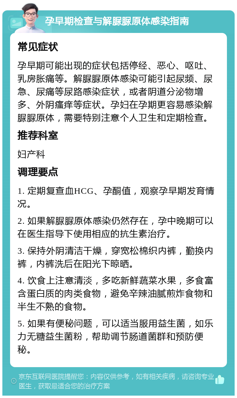 孕早期检查与解脲脲原体感染指南 常见症状 孕早期可能出现的症状包括停经、恶心、呕吐、乳房胀痛等。解脲脲原体感染可能引起尿频、尿急、尿痛等尿路感染症状，或者阴道分泌物增多、外阴瘙痒等症状。孕妇在孕期更容易感染解脲脲原体，需要特别注意个人卫生和定期检查。 推荐科室 妇产科 调理要点 1. 定期复查血HCG、孕酮值，观察孕早期发育情况。 2. 如果解脲脲原体感染仍然存在，孕中晚期可以在医生指导下使用相应的抗生素治疗。 3. 保持外阴清洁干燥，穿宽松棉织内裤，勤换内裤，内裤洗后在阳光下晾晒。 4. 饮食上注意清淡，多吃新鲜蔬菜水果，多食富含蛋白质的肉类食物，避免辛辣油腻煎炸食物和半生不熟的食物。 5. 如果有便秘问题，可以适当服用益生菌，如乐力无糖益生菌粉，帮助调节肠道菌群和预防便秘。