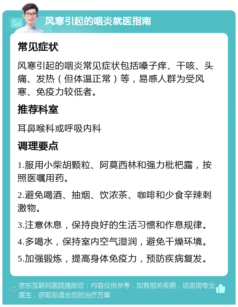 风寒引起的咽炎就医指南 常见症状 风寒引起的咽炎常见症状包括嗓子痒、干咳、头痛、发热（但体温正常）等，易感人群为受风寒、免疫力较低者。 推荐科室 耳鼻喉科或呼吸内科 调理要点 1.服用小柴胡颗粒、阿莫西林和强力枇杷露，按照医嘱用药。 2.避免喝酒、抽烟、饮浓茶、咖啡和少食辛辣刺激物。 3.注意休息，保持良好的生活习惯和作息规律。 4.多喝水，保持室内空气湿润，避免干燥环境。 5.加强锻炼，提高身体免疫力，预防疾病复发。