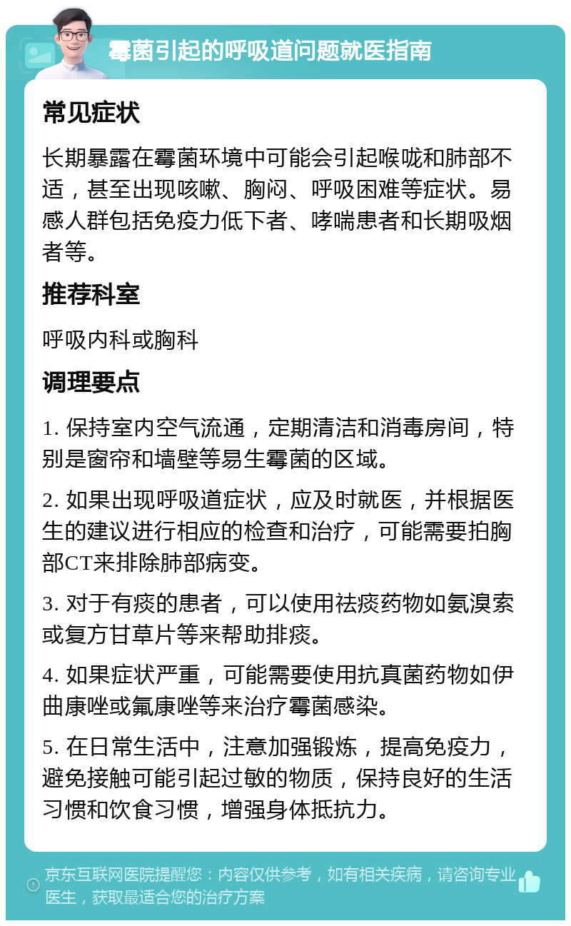 霉菌引起的呼吸道问题就医指南 常见症状 长期暴露在霉菌环境中可能会引起喉咙和肺部不适，甚至出现咳嗽、胸闷、呼吸困难等症状。易感人群包括免疫力低下者、哮喘患者和长期吸烟者等。 推荐科室 呼吸内科或胸科 调理要点 1. 保持室内空气流通，定期清洁和消毒房间，特别是窗帘和墙壁等易生霉菌的区域。 2. 如果出现呼吸道症状，应及时就医，并根据医生的建议进行相应的检查和治疗，可能需要拍胸部CT来排除肺部病变。 3. 对于有痰的患者，可以使用祛痰药物如氨溴索或复方甘草片等来帮助排痰。 4. 如果症状严重，可能需要使用抗真菌药物如伊曲康唑或氟康唑等来治疗霉菌感染。 5. 在日常生活中，注意加强锻炼，提高免疫力，避免接触可能引起过敏的物质，保持良好的生活习惯和饮食习惯，增强身体抵抗力。