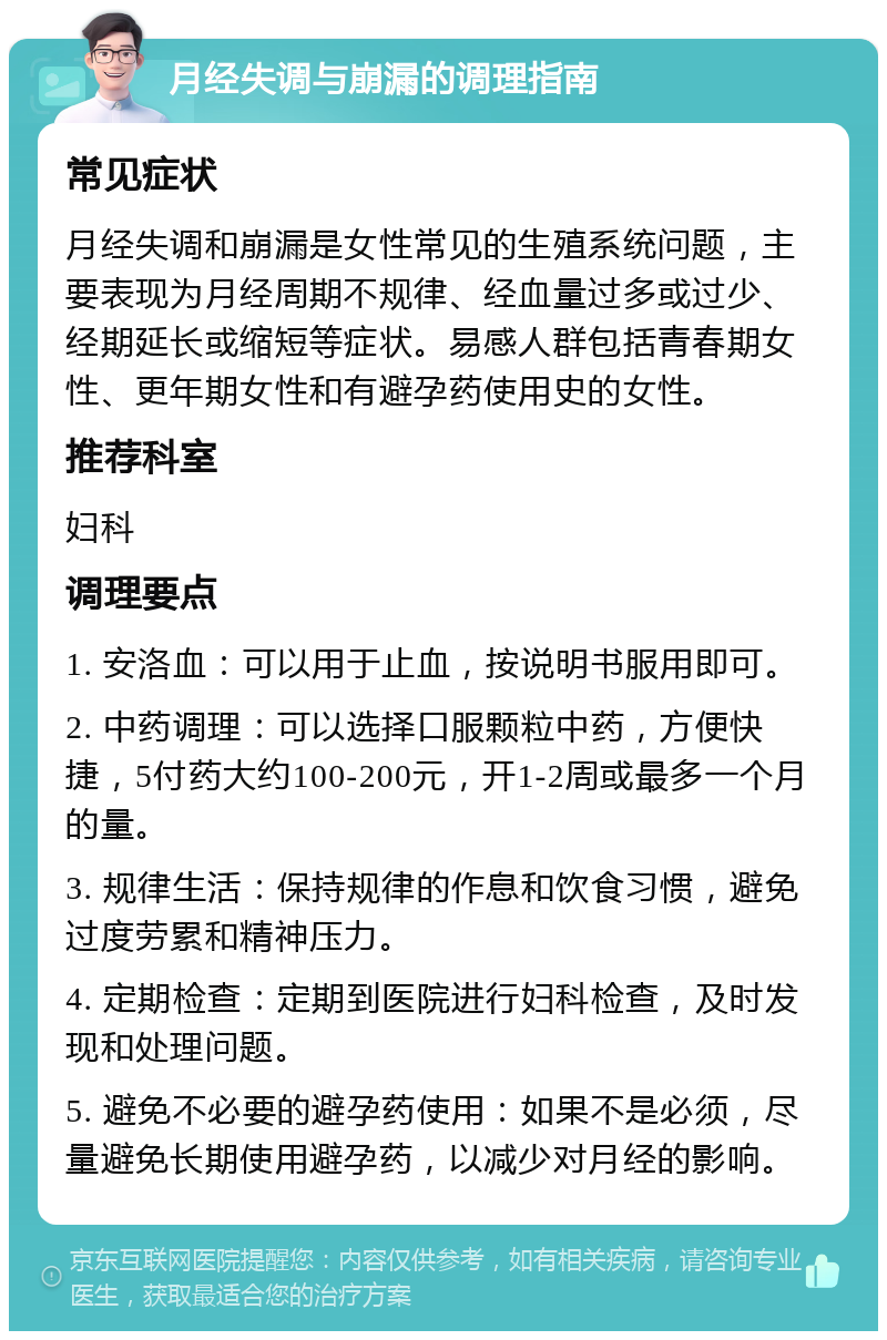 月经失调与崩漏的调理指南 常见症状 月经失调和崩漏是女性常见的生殖系统问题，主要表现为月经周期不规律、经血量过多或过少、经期延长或缩短等症状。易感人群包括青春期女性、更年期女性和有避孕药使用史的女性。 推荐科室 妇科 调理要点 1. 安洛血：可以用于止血，按说明书服用即可。 2. 中药调理：可以选择口服颗粒中药，方便快捷，5付药大约100-200元，开1-2周或最多一个月的量。 3. 规律生活：保持规律的作息和饮食习惯，避免过度劳累和精神压力。 4. 定期检查：定期到医院进行妇科检查，及时发现和处理问题。 5. 避免不必要的避孕药使用：如果不是必须，尽量避免长期使用避孕药，以减少对月经的影响。