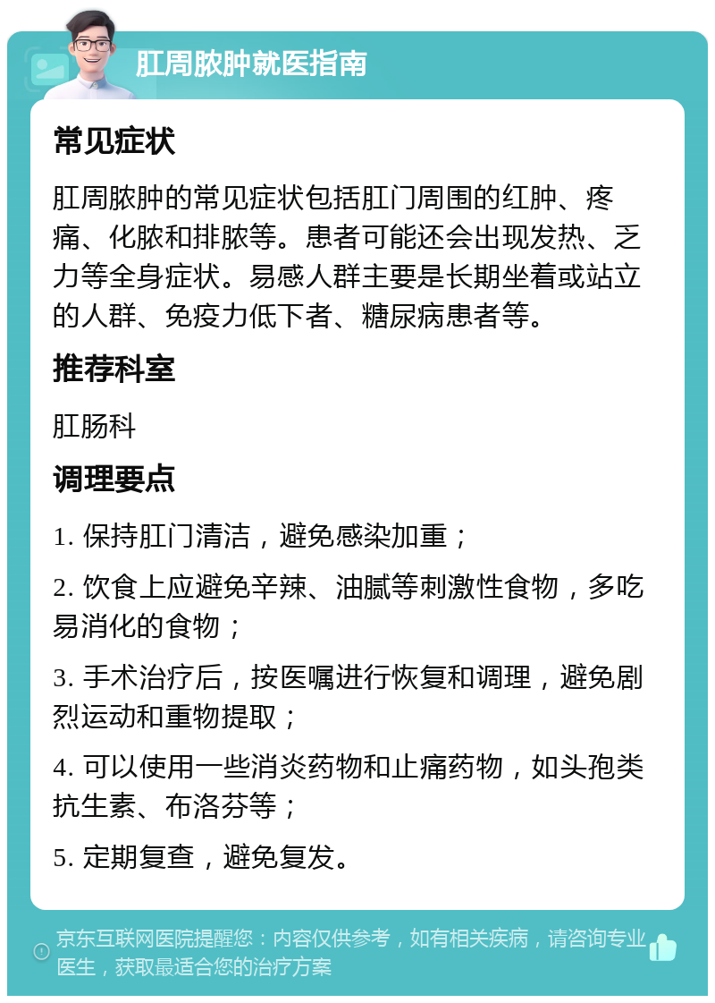 肛周脓肿就医指南 常见症状 肛周脓肿的常见症状包括肛门周围的红肿、疼痛、化脓和排脓等。患者可能还会出现发热、乏力等全身症状。易感人群主要是长期坐着或站立的人群、免疫力低下者、糖尿病患者等。 推荐科室 肛肠科 调理要点 1. 保持肛门清洁，避免感染加重； 2. 饮食上应避免辛辣、油腻等刺激性食物，多吃易消化的食物； 3. 手术治疗后，按医嘱进行恢复和调理，避免剧烈运动和重物提取； 4. 可以使用一些消炎药物和止痛药物，如头孢类抗生素、布洛芬等； 5. 定期复查，避免复发。