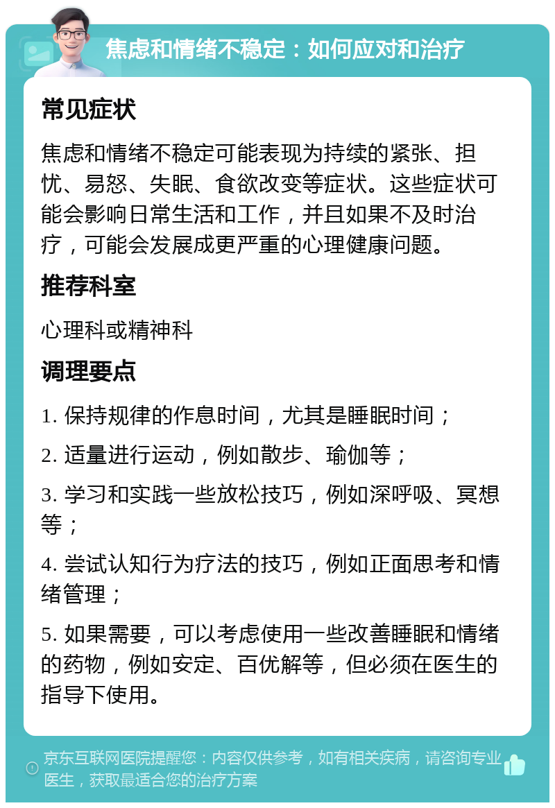 焦虑和情绪不稳定：如何应对和治疗 常见症状 焦虑和情绪不稳定可能表现为持续的紧张、担忧、易怒、失眠、食欲改变等症状。这些症状可能会影响日常生活和工作，并且如果不及时治疗，可能会发展成更严重的心理健康问题。 推荐科室 心理科或精神科 调理要点 1. 保持规律的作息时间，尤其是睡眠时间； 2. 适量进行运动，例如散步、瑜伽等； 3. 学习和实践一些放松技巧，例如深呼吸、冥想等； 4. 尝试认知行为疗法的技巧，例如正面思考和情绪管理； 5. 如果需要，可以考虑使用一些改善睡眠和情绪的药物，例如安定、百优解等，但必须在医生的指导下使用。