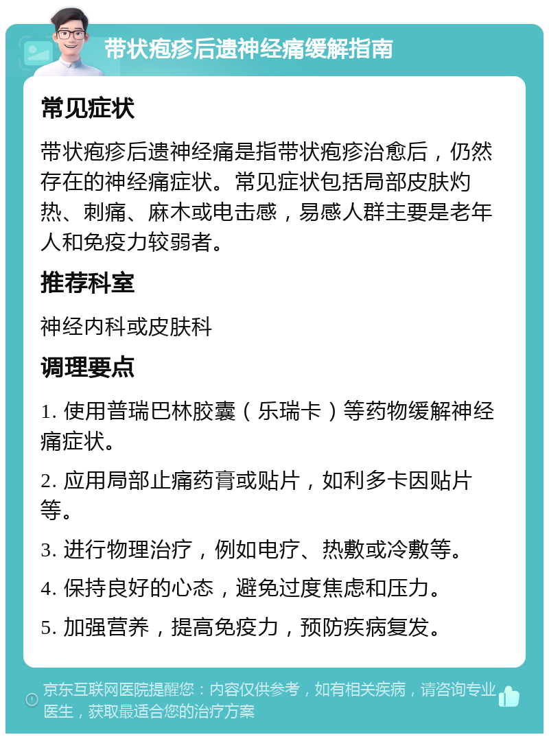 带状疱疹后遗神经痛缓解指南 常见症状 带状疱疹后遗神经痛是指带状疱疹治愈后，仍然存在的神经痛症状。常见症状包括局部皮肤灼热、刺痛、麻木或电击感，易感人群主要是老年人和免疫力较弱者。 推荐科室 神经内科或皮肤科 调理要点 1. 使用普瑞巴林胶囊（乐瑞卡）等药物缓解神经痛症状。 2. 应用局部止痛药膏或贴片，如利多卡因贴片等。 3. 进行物理治疗，例如电疗、热敷或冷敷等。 4. 保持良好的心态，避免过度焦虑和压力。 5. 加强营养，提高免疫力，预防疾病复发。