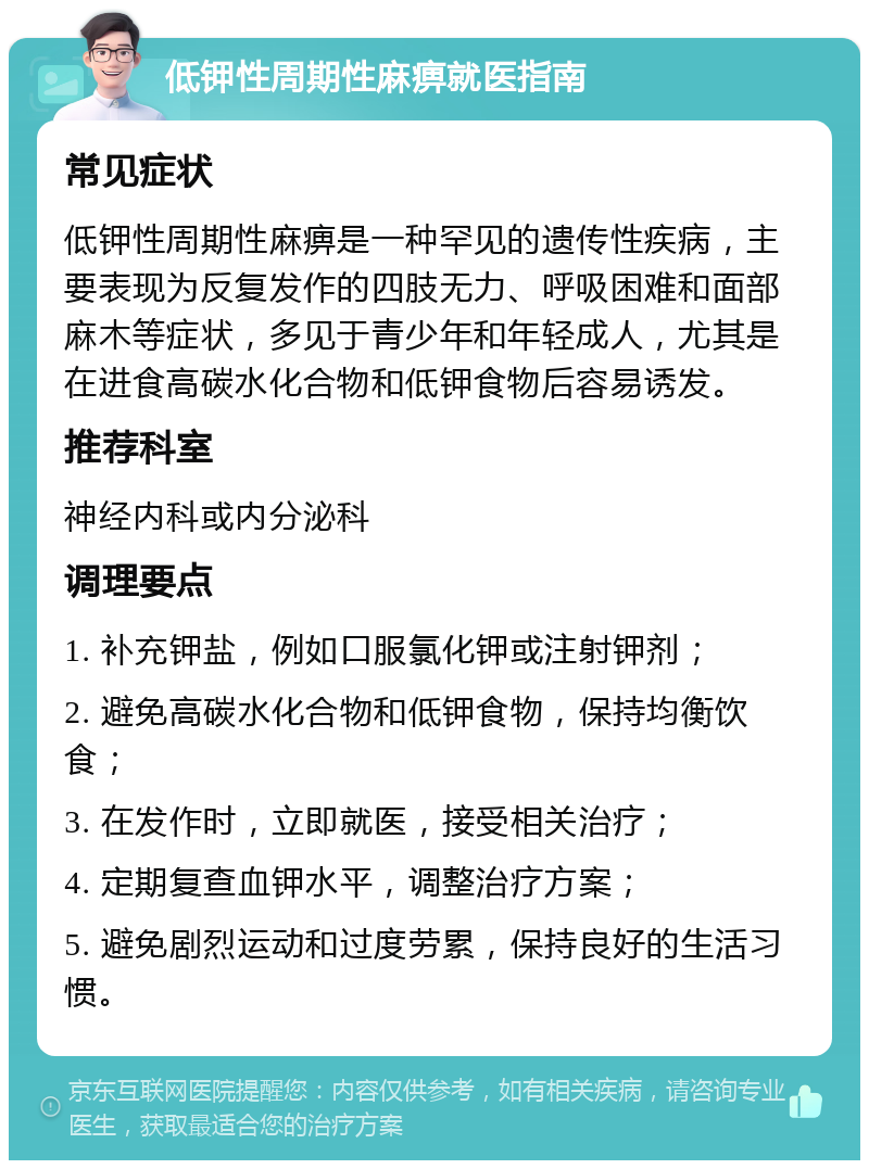 低钾性周期性麻痹就医指南 常见症状 低钾性周期性麻痹是一种罕见的遗传性疾病，主要表现为反复发作的四肢无力、呼吸困难和面部麻木等症状，多见于青少年和年轻成人，尤其是在进食高碳水化合物和低钾食物后容易诱发。 推荐科室 神经内科或内分泌科 调理要点 1. 补充钾盐，例如口服氯化钾或注射钾剂； 2. 避免高碳水化合物和低钾食物，保持均衡饮食； 3. 在发作时，立即就医，接受相关治疗； 4. 定期复查血钾水平，调整治疗方案； 5. 避免剧烈运动和过度劳累，保持良好的生活习惯。