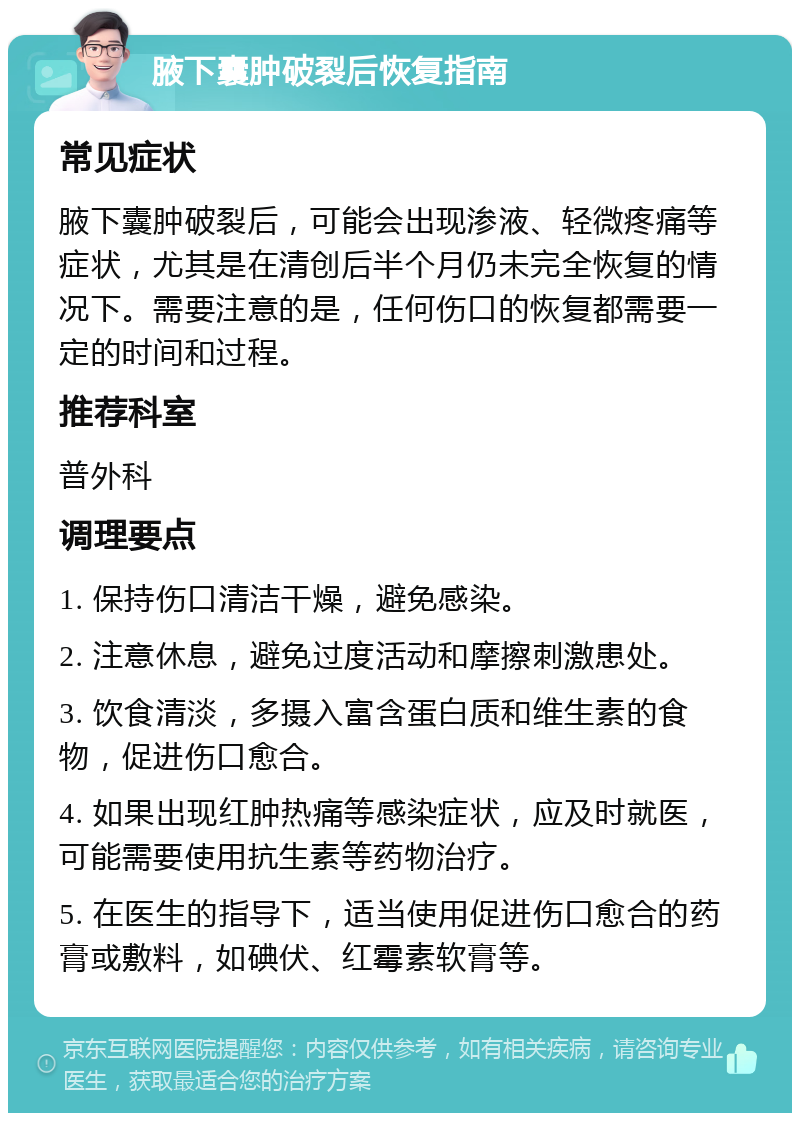 腋下囊肿破裂后恢复指南 常见症状 腋下囊肿破裂后，可能会出现渗液、轻微疼痛等症状，尤其是在清创后半个月仍未完全恢复的情况下。需要注意的是，任何伤口的恢复都需要一定的时间和过程。 推荐科室 普外科 调理要点 1. 保持伤口清洁干燥，避免感染。 2. 注意休息，避免过度活动和摩擦刺激患处。 3. 饮食清淡，多摄入富含蛋白质和维生素的食物，促进伤口愈合。 4. 如果出现红肿热痛等感染症状，应及时就医，可能需要使用抗生素等药物治疗。 5. 在医生的指导下，适当使用促进伤口愈合的药膏或敷料，如碘伏、红霉素软膏等。