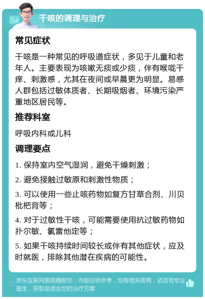 干咳的调理与治疗 常见症状 干咳是一种常见的呼吸道症状，多见于儿童和老年人。主要表现为咳嗽无痰或少痰，伴有喉咙干痒、刺激感，尤其在夜间或早晨更为明显。易感人群包括过敏体质者、长期吸烟者、环境污染严重地区居民等。 推荐科室 呼吸内科或儿科 调理要点 1. 保持室内空气湿润，避免干燥刺激； 2. 避免接触过敏原和刺激性物质； 3. 可以使用一些止咳药物如复方甘草合剂、川贝枇杷膏等； 4. 对于过敏性干咳，可能需要使用抗过敏药物如扑尔敏、氯雷他定等； 5. 如果干咳持续时间较长或伴有其他症状，应及时就医，排除其他潜在疾病的可能性。