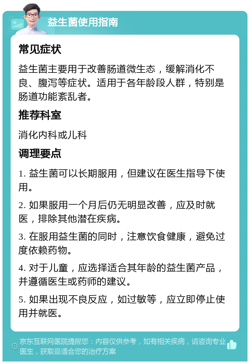 益生菌使用指南 常见症状 益生菌主要用于改善肠道微生态，缓解消化不良、腹泻等症状。适用于各年龄段人群，特别是肠道功能紊乱者。 推荐科室 消化内科或儿科 调理要点 1. 益生菌可以长期服用，但建议在医生指导下使用。 2. 如果服用一个月后仍无明显改善，应及时就医，排除其他潜在疾病。 3. 在服用益生菌的同时，注意饮食健康，避免过度依赖药物。 4. 对于儿童，应选择适合其年龄的益生菌产品，并遵循医生或药师的建议。 5. 如果出现不良反应，如过敏等，应立即停止使用并就医。