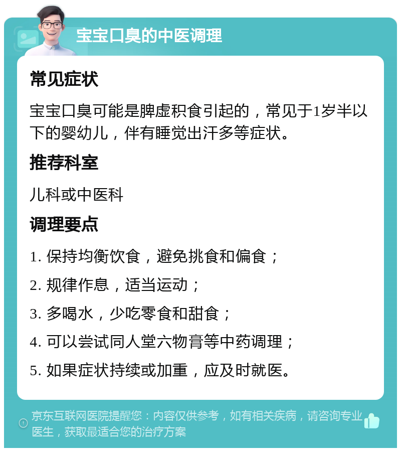 宝宝口臭的中医调理 常见症状 宝宝口臭可能是脾虚积食引起的，常见于1岁半以下的婴幼儿，伴有睡觉出汗多等症状。 推荐科室 儿科或中医科 调理要点 1. 保持均衡饮食，避免挑食和偏食； 2. 规律作息，适当运动； 3. 多喝水，少吃零食和甜食； 4. 可以尝试同人堂六物膏等中药调理； 5. 如果症状持续或加重，应及时就医。