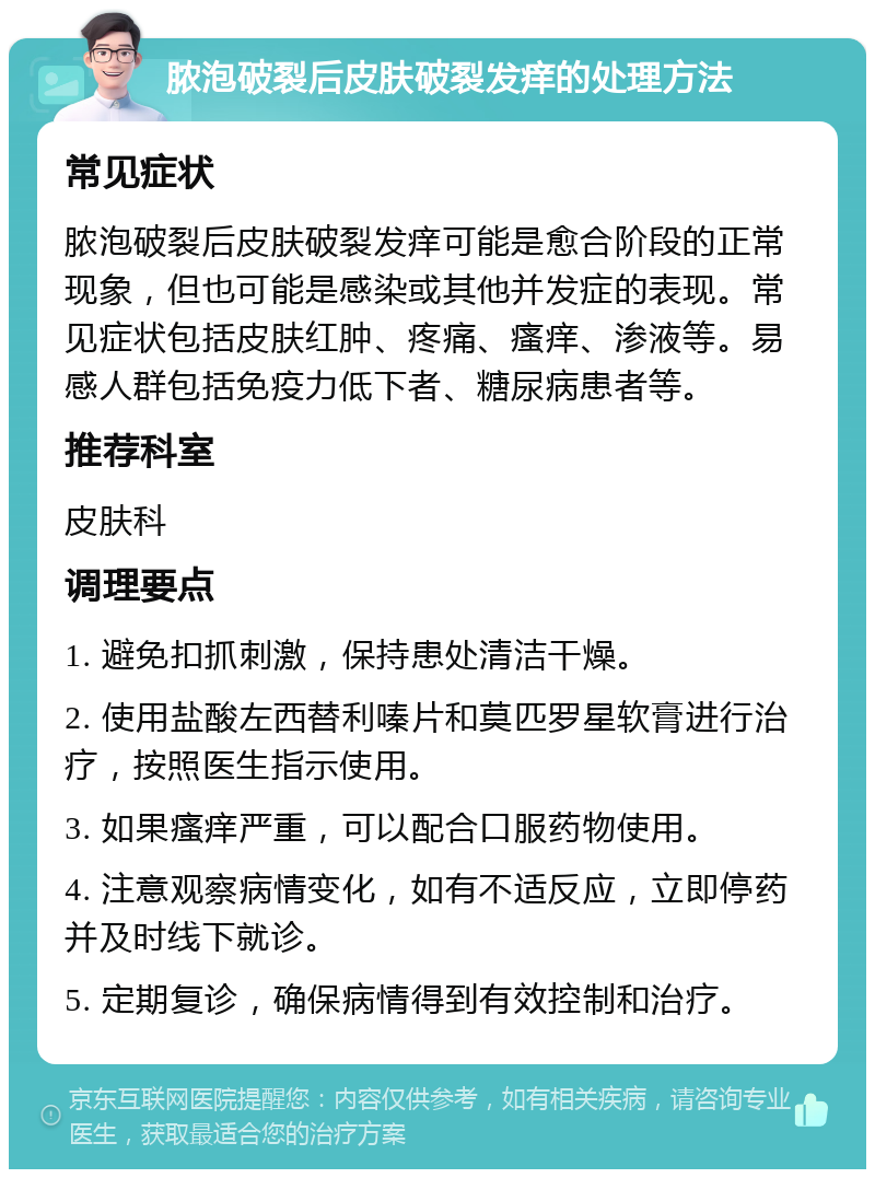 脓泡破裂后皮肤破裂发痒的处理方法 常见症状 脓泡破裂后皮肤破裂发痒可能是愈合阶段的正常现象，但也可能是感染或其他并发症的表现。常见症状包括皮肤红肿、疼痛、瘙痒、渗液等。易感人群包括免疫力低下者、糖尿病患者等。 推荐科室 皮肤科 调理要点 1. 避免扣抓刺激，保持患处清洁干燥。 2. 使用盐酸左西替利嗪片和莫匹罗星软膏进行治疗，按照医生指示使用。 3. 如果瘙痒严重，可以配合口服药物使用。 4. 注意观察病情变化，如有不适反应，立即停药并及时线下就诊。 5. 定期复诊，确保病情得到有效控制和治疗。