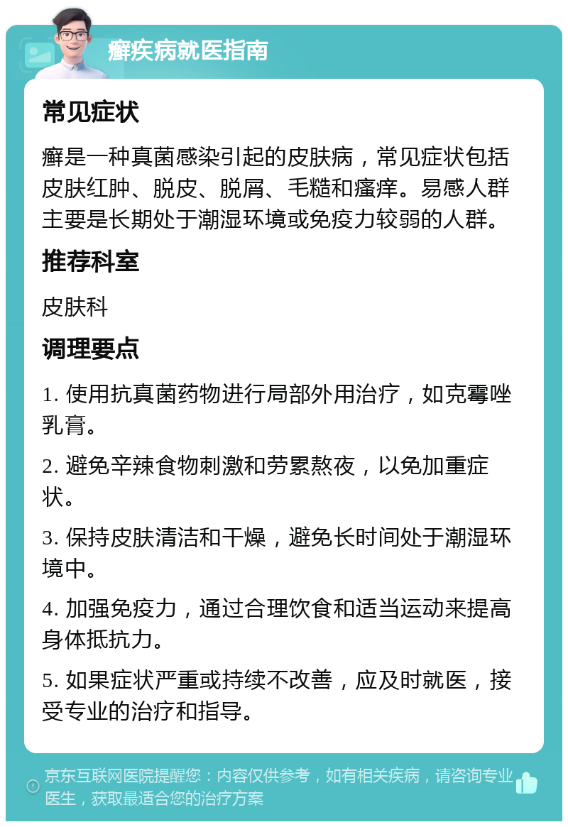 癣疾病就医指南 常见症状 癣是一种真菌感染引起的皮肤病，常见症状包括皮肤红肿、脱皮、脱屑、毛糙和瘙痒。易感人群主要是长期处于潮湿环境或免疫力较弱的人群。 推荐科室 皮肤科 调理要点 1. 使用抗真菌药物进行局部外用治疗，如克霉唑乳膏。 2. 避免辛辣食物刺激和劳累熬夜，以免加重症状。 3. 保持皮肤清洁和干燥，避免长时间处于潮湿环境中。 4. 加强免疫力，通过合理饮食和适当运动来提高身体抵抗力。 5. 如果症状严重或持续不改善，应及时就医，接受专业的治疗和指导。