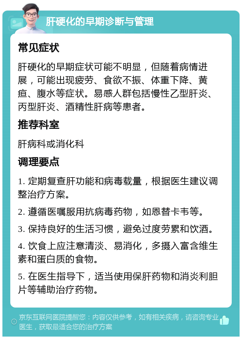 肝硬化的早期诊断与管理 常见症状 肝硬化的早期症状可能不明显，但随着病情进展，可能出现疲劳、食欲不振、体重下降、黄疸、腹水等症状。易感人群包括慢性乙型肝炎、丙型肝炎、酒精性肝病等患者。 推荐科室 肝病科或消化科 调理要点 1. 定期复查肝功能和病毒载量，根据医生建议调整治疗方案。 2. 遵循医嘱服用抗病毒药物，如恩替卡韦等。 3. 保持良好的生活习惯，避免过度劳累和饮酒。 4. 饮食上应注意清淡、易消化，多摄入富含维生素和蛋白质的食物。 5. 在医生指导下，适当使用保肝药物和消炎利胆片等辅助治疗药物。